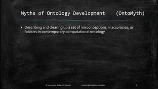 Myths of Ontology Development (OntoMyth)
▪ Describing and clearing up a set of misconceptions, inaccuracies, or
falsities in contemporary computational ontology
5© 2019-2020, Robert J. Rovetto rrovetto@terpalum.umd.edu
 