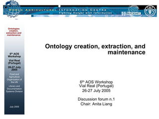 Ontologies
   creation,
extraction and
 maintenance




                   Ontology creation, extraction, and
  6th AOS
 Workshop
                                        maintenance
   Vial Real
  (Portugal)
 26-27 July
   2005
  Food and
  Agriculture
Organization of
   the UN                     6th AOS Workshop
  Library and                 Vial Real (Portugal)
 Documentation
Systems Division                26-27 July 2005

                              Discussion forum n.1
                               Chair: Anita Liang
   July 2005
 
