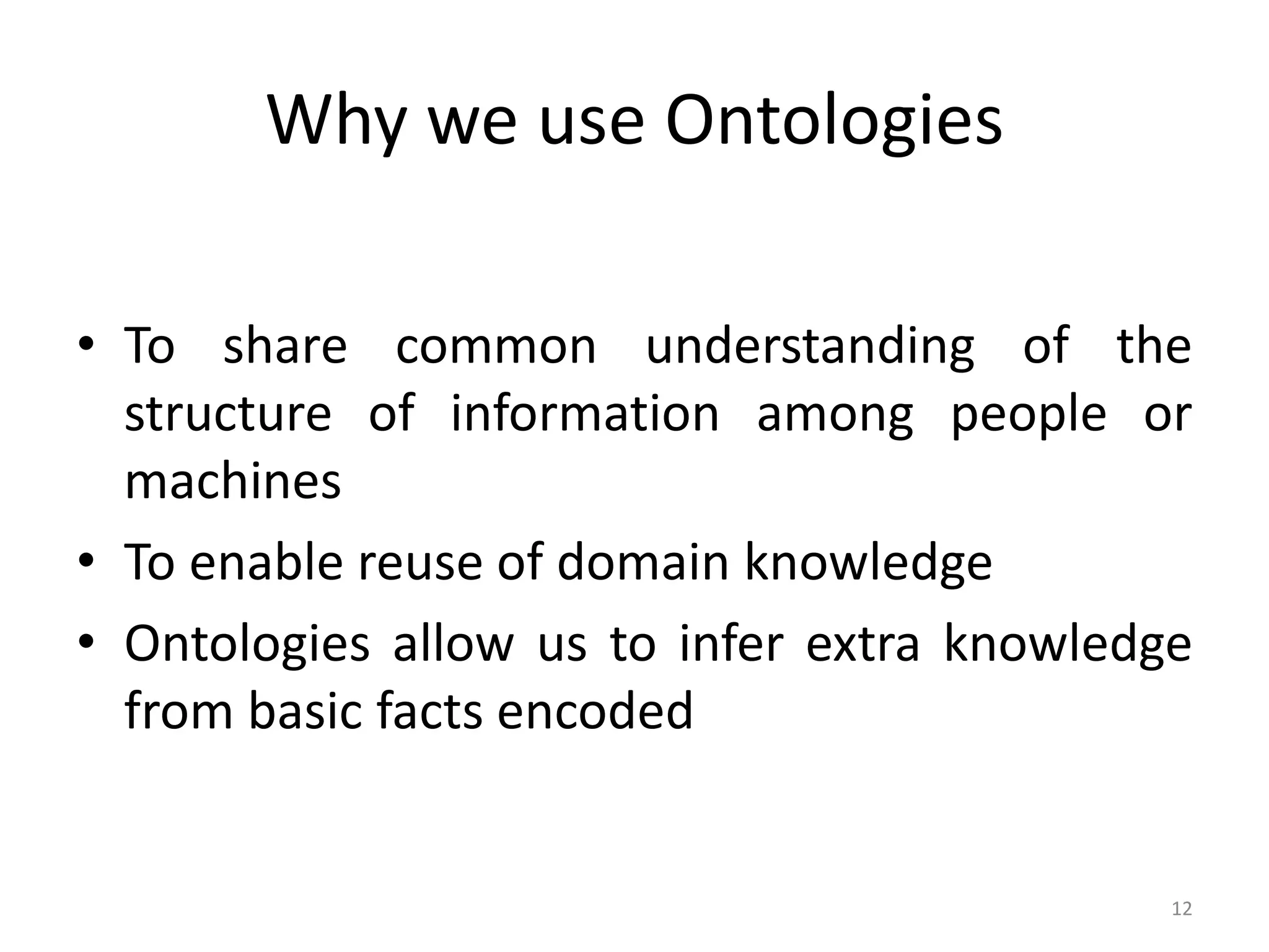Why we use Ontologies • To share common understanding of the structure of information among people or machines • To enable reuse of domain knowledge • Ontologies allow us to infer extra knowledge from basic facts encoded 12 