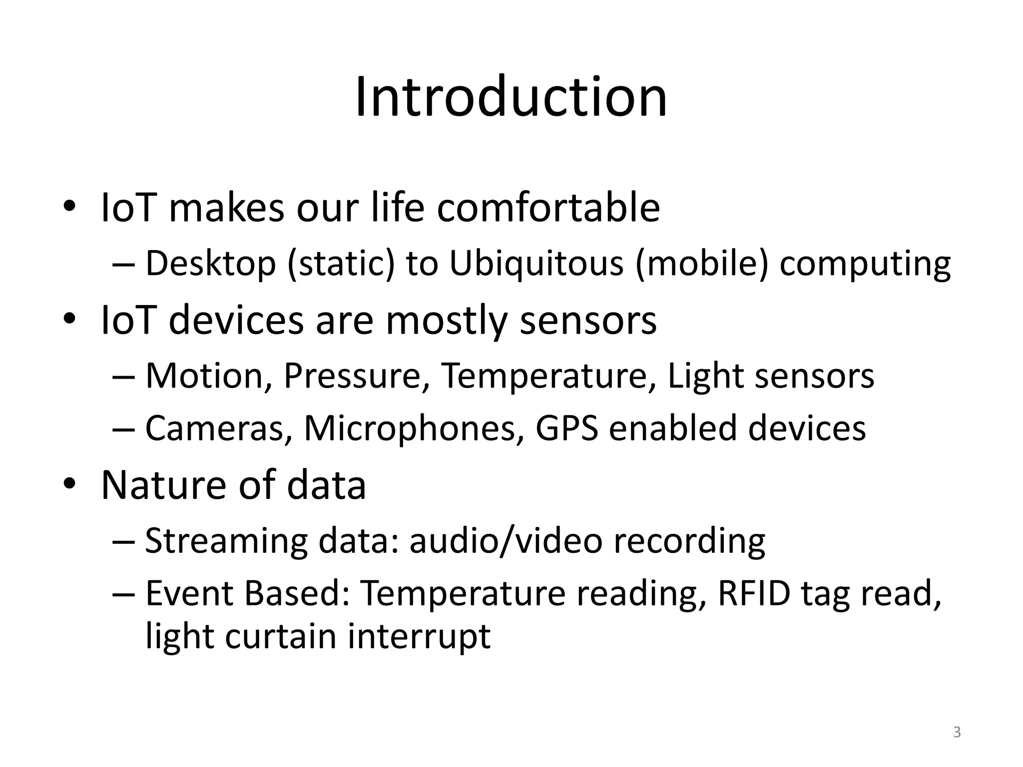 Introduction • IoT makes our life comfortable – Desktop (static) to Ubiquitous (mobile) computing • IoT devices are mostly sensors – Motion, Pressure, Temperature, Light sensors – Cameras, Microphones, GPS enabled devices • Nature of data – Streaming data: audio/video recording – Event Based: Temperature reading, RFID tag read, light curtain interrupt 3 