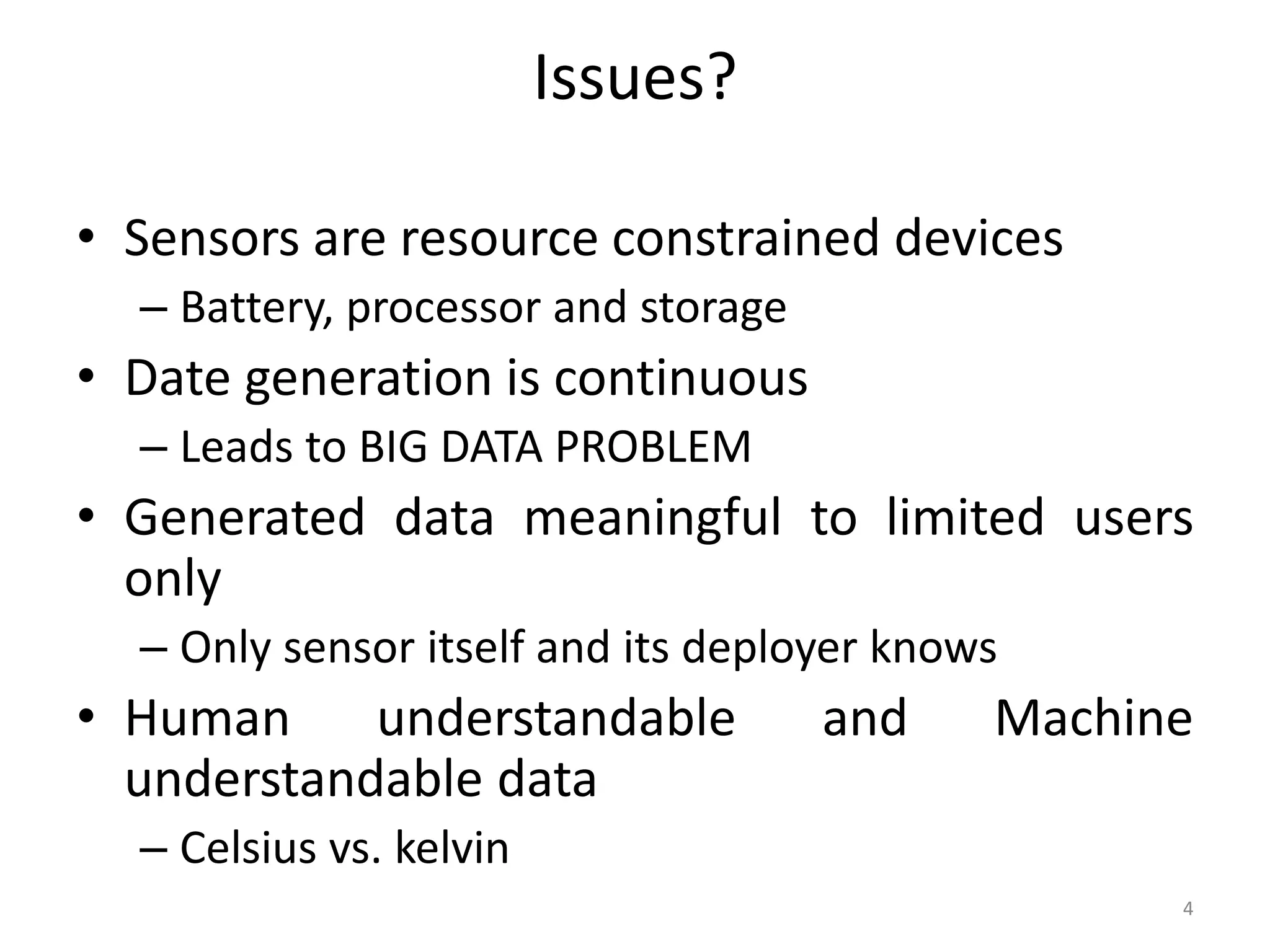 Issues? • Sensors are resource constrained devices – Battery, processor and storage • Date generation is continuous – Leads to BIG DATA PROBLEM • Generated data meaningful to limited users only – Only sensor itself and its deployer knows • Human understandable and Machine understandable data – Celsius vs. kelvin 4 