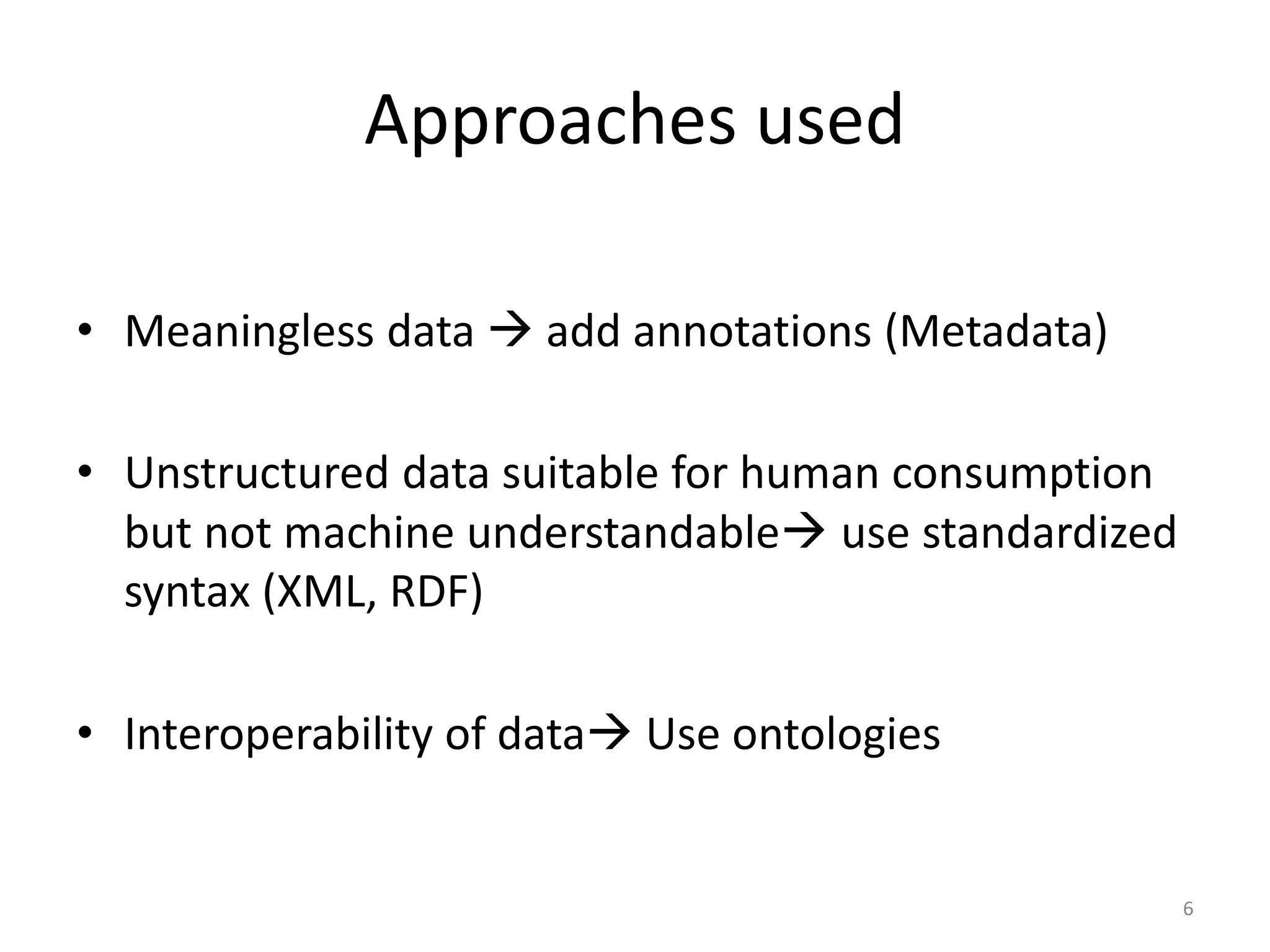 Approaches used • Meaningless data  add annotations (Metadata) • Unstructured data suitable for human consumption but not machine understandable use standardized syntax (XML, RDF) • Interoperability of data Use ontologies 6 