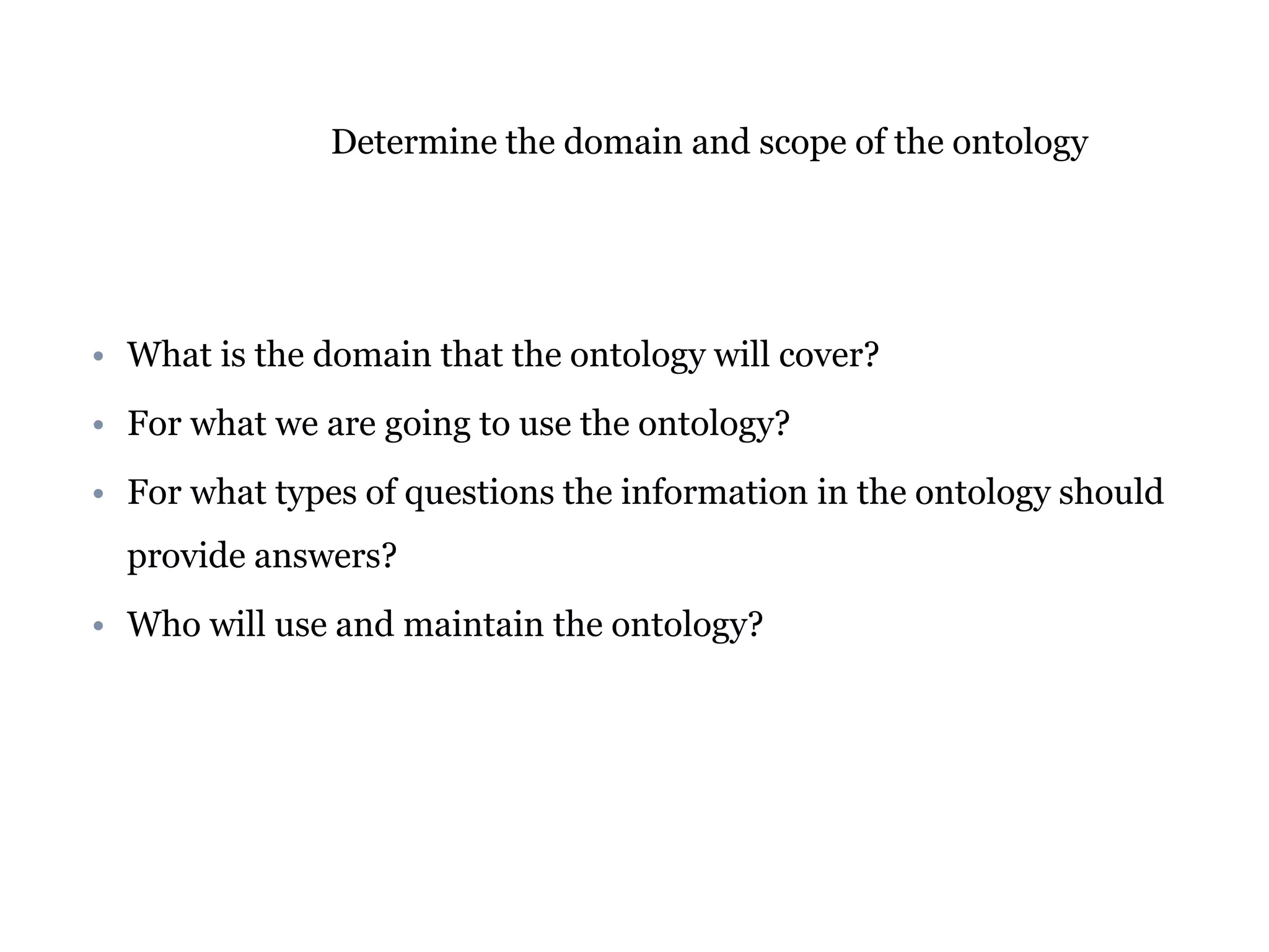 Determine the domain and scope of the ontology 
• What is the domain that the ontology will cover? 
• For what we are going to use the ontology? 
• For what types of questions the information in the ontology should 
provide answers? 
• Who will use and maintain the ontology? 
 