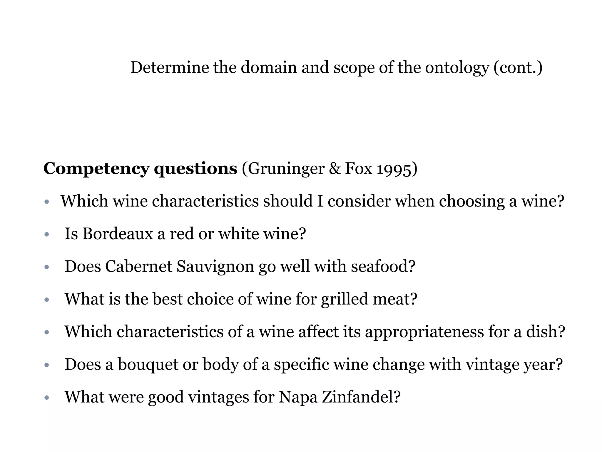 Determine the domain and scope of the ontology (cont.) 
Competency questions (Gruninger & Fox 1995) 
• Which wine characteristics should I consider when choosing a wine? 
• Is Bordeaux a red or white wine? 
• Does Cabernet Sauvignon go well with seafood? 
• What is the best choice of wine for grilled meat? 
• Which characteristics of a wine affect its appropriateness for a dish? 
• Does a bouquet or body of a specific wine change with vintage year? 
• What were good vintages for Napa Zinfandel? 
 