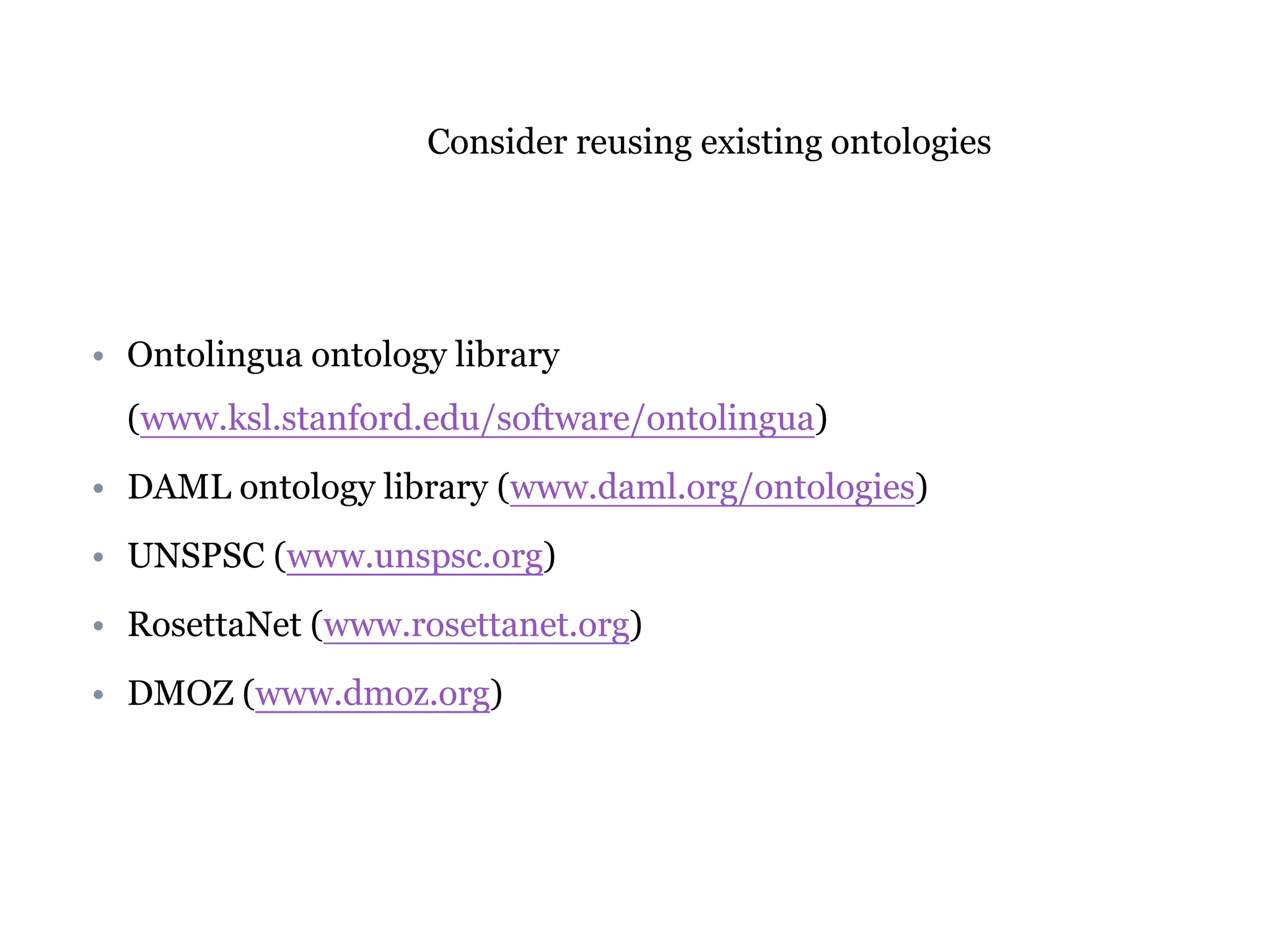Consider reusing existing ontologies 
• Ontolingua ontology library 
(www.ksl.stanford.edu/software/ontolingua) 
• DAML ontology library (www.daml.org/ontologies) 
• UNSPSC (www.unspsc.org) 
• RosettaNet (www.rosettanet.org) 
• DMOZ (www.dmoz.org) 
 