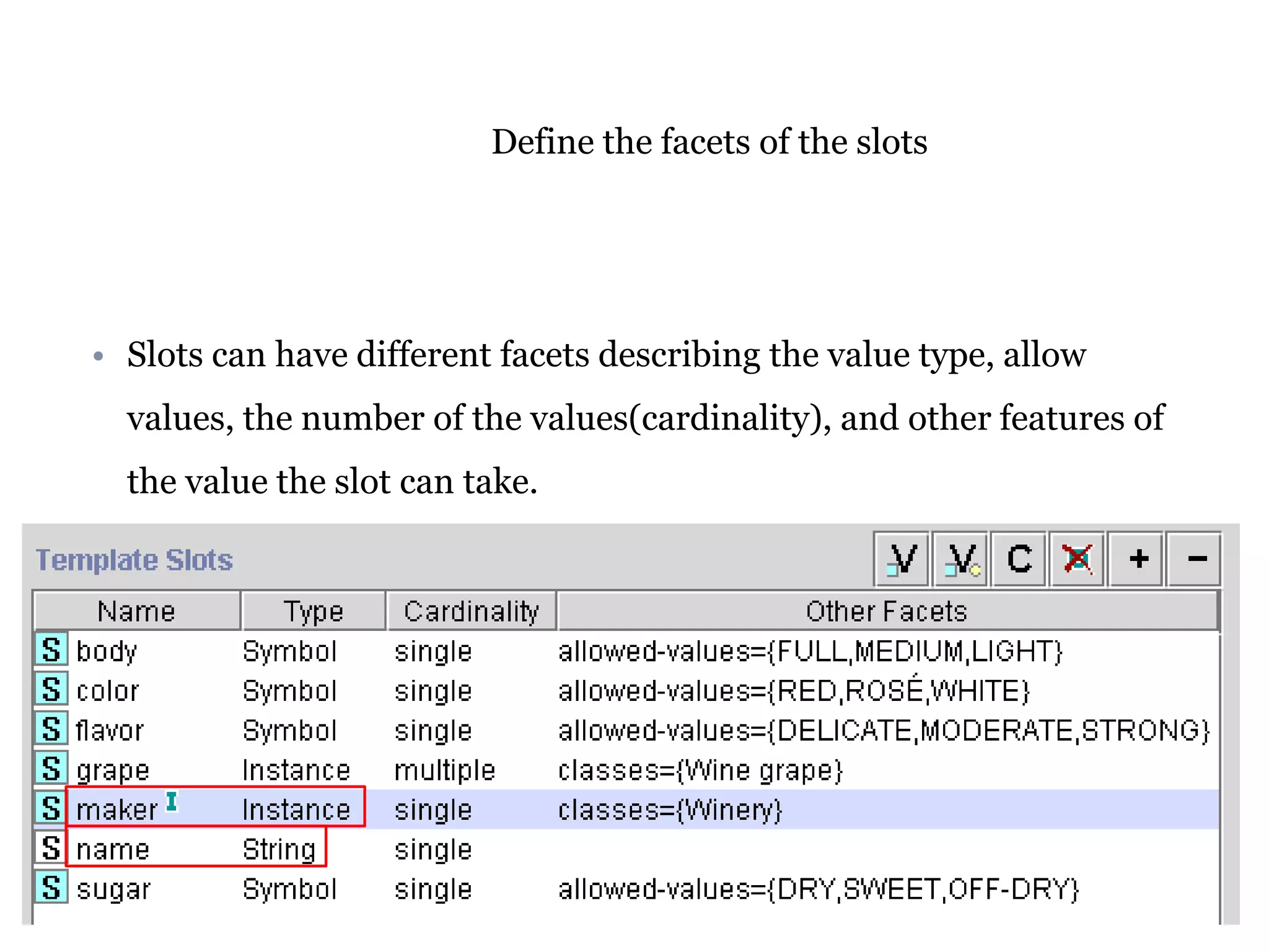 Define the facets of the slots 
• Slots can have different facets describing the value type, allow 
values, the number of the values(cardinality), and other features of 
the value the slot can take. 
 