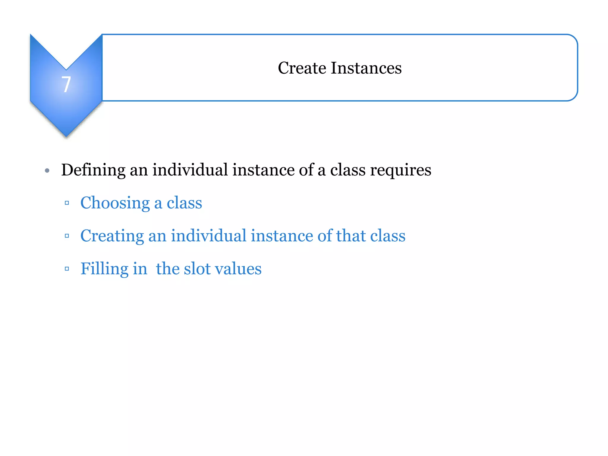 7 
Create Instances 
• Defining an individual instance of a class requires 
▫ Choosing a class 
▫ Creating an individual instance of that class 
▫ Filling in the slot values 
 