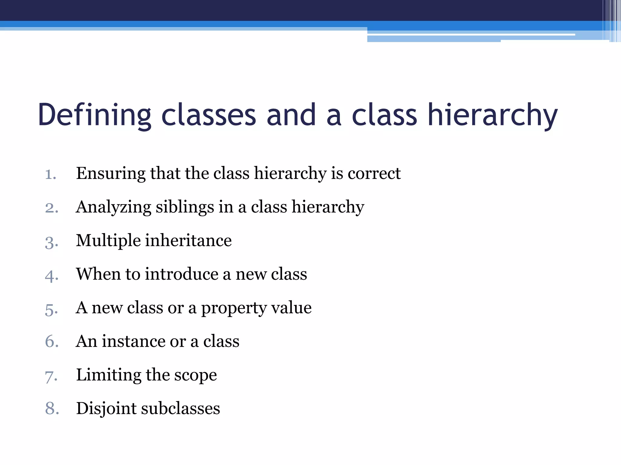 Defining classes and a class hierarchy 
1. Ensuring that the class hierarchy is correct 
2. Analyzing siblings in a class hierarchy 
3. Multiple inheritance 
4. When to introduce a new class 
5. A new class or a property value 
6. An instance or a class 
7. Limiting the scope 
8. Disjoint subclasses 
 
