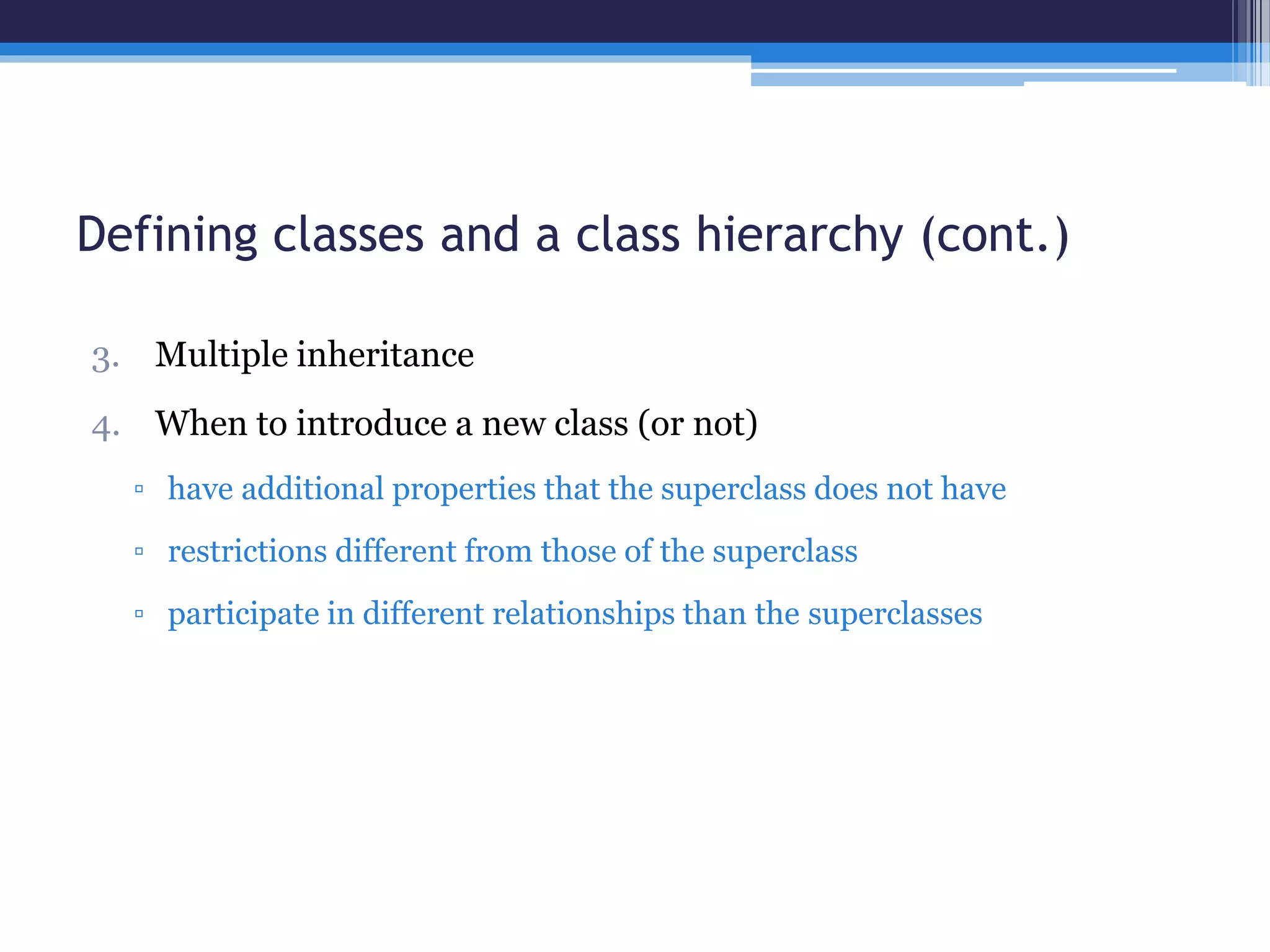 Defining classes and a class hierarchy (cont.) 
3. Multiple inheritance 
4. When to introduce a new class (or not) 
▫ have additional properties that the superclass does not have 
▫ restrictions different from those of the superclass 
▫ participate in different relationships than the superclasses 
 