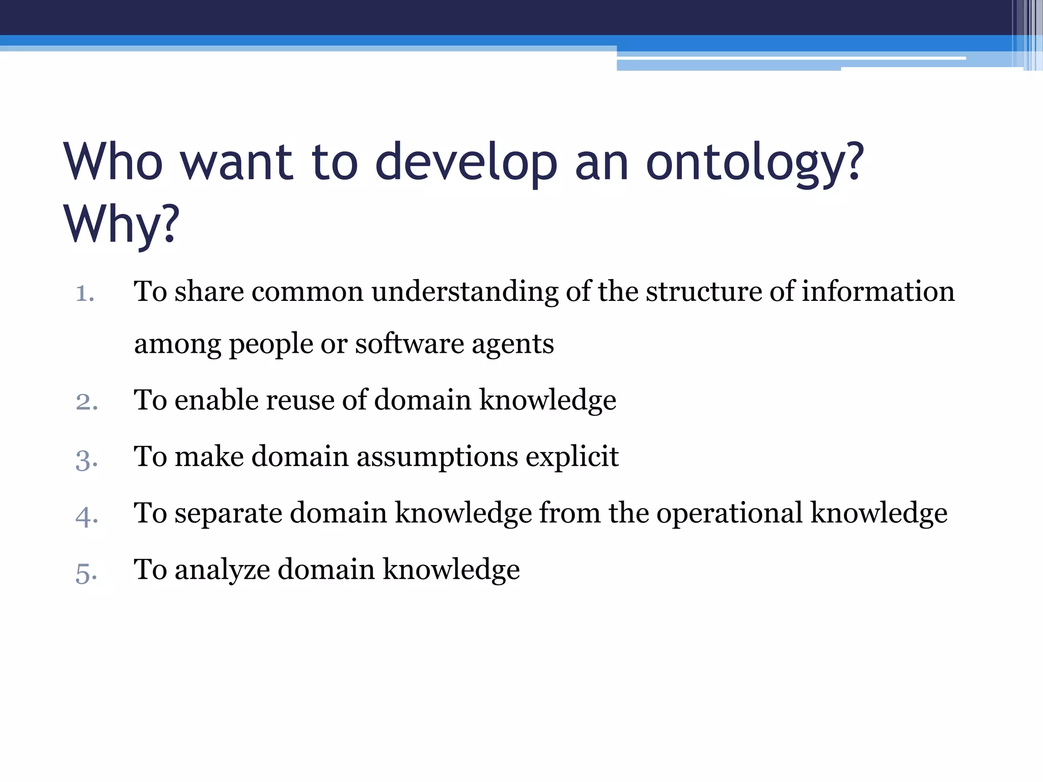 Who want to develop an ontology? 
Why? 
1. To share common understanding of the structure of information 
among people or software agents 
2. To enable reuse of domain knowledge 
3. To make domain assumptions explicit 
4. To separate domain knowledge from the operational knowledge 
5. To analyze domain knowledge 
 
