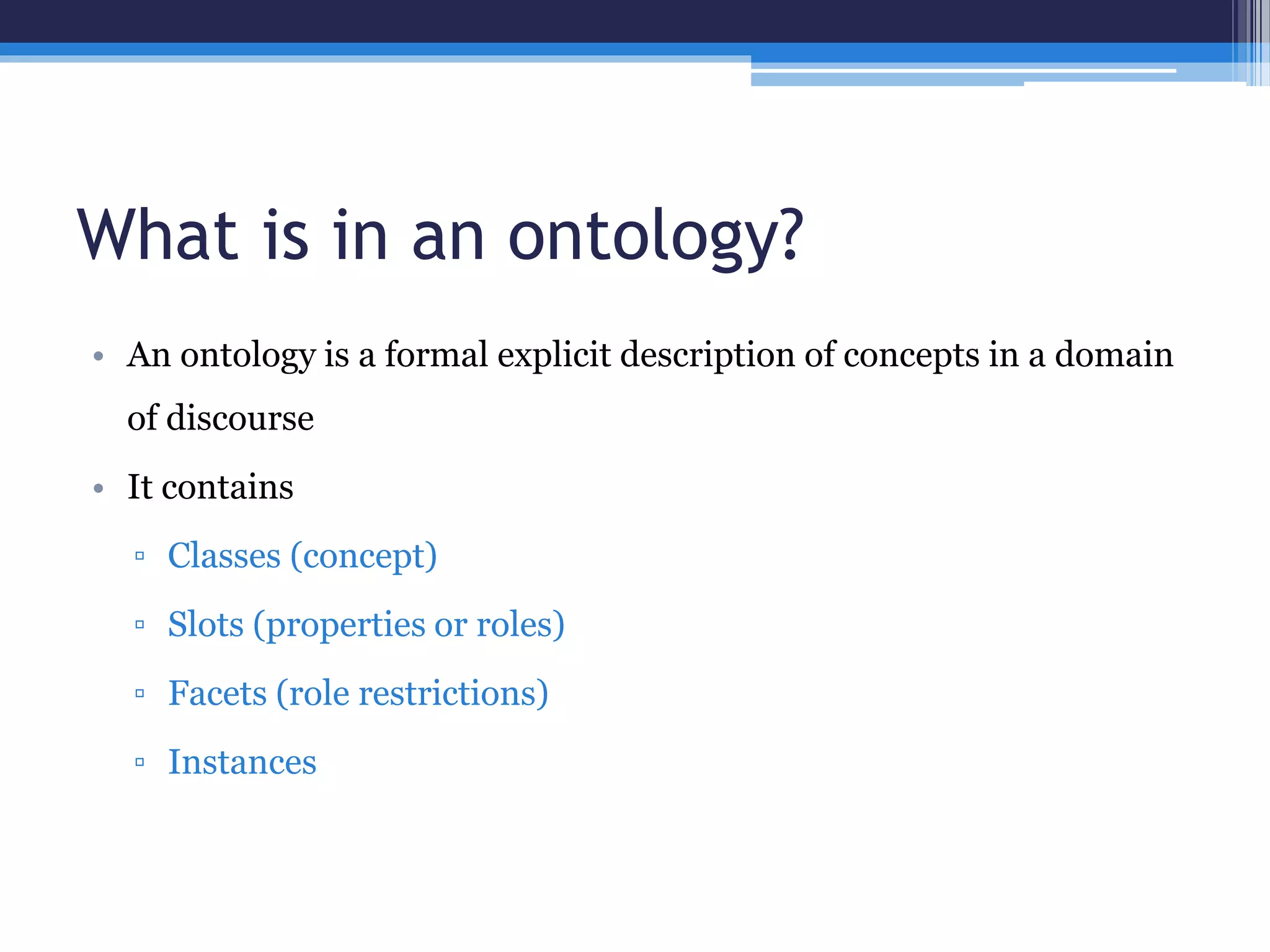 What is in an ontology? 
• An ontology is a formal explicit description of concepts in a domain 
of discourse 
• It contains 
▫ Classes (concept) 
▫ Slots (properties or roles) 
▫ Facets (role restrictions) 
▫ Instances 
 