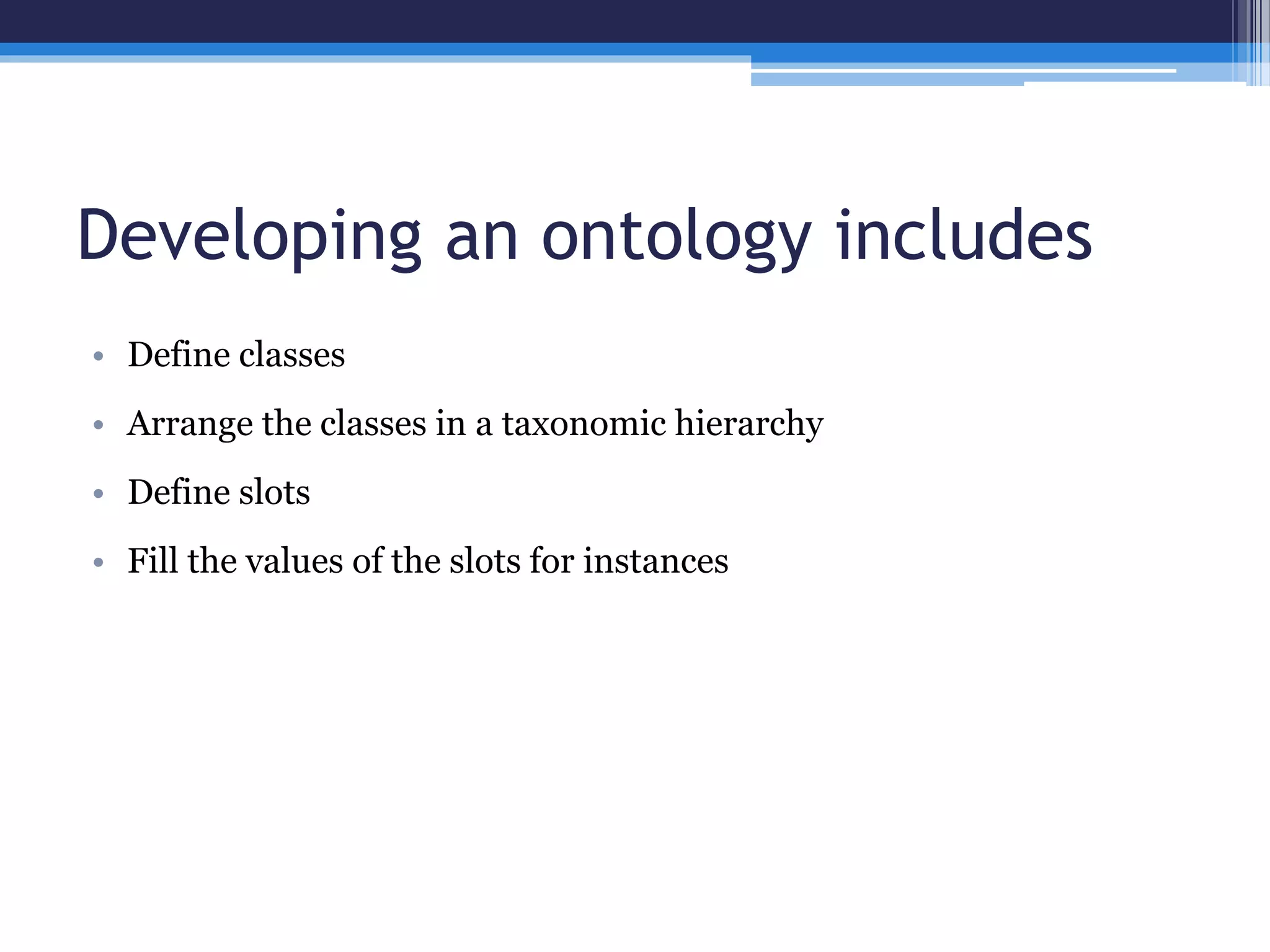 Developing an ontology includes 
• Define classes 
• Arrange the classes in a taxonomic hierarchy 
• Define slots 
• Fill the values of the slots for instances 
 