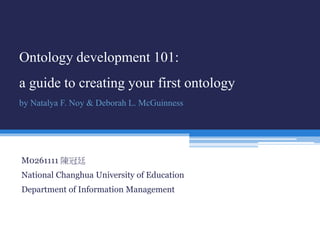 Ontology development 101: 
a guide to creating your first ontology 
by Natalya F. Noy & Deborah L. McGuinness 
M0261111 陳冠廷 
National Changhua University of Education 
Department of Information Management 
 