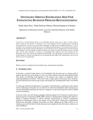 Computer Science & Engineering: An International Journal (CSEIJ), Vol. 3, No. 6, December 2013

ONTOLOGY DRIVEN KNOWLEDGE MAP FOR
ENHANCING BUSINESS PROCESS REENGINEERING
Mahdi alhaji Musa, Mohd Shahizan Othman, Waleed Mugaheed Al-Rahimi
Department of Information System, Universiti Teknologi Malaysia, Johor Bahru,
Malaysia

ABSTRACT
It has been a constant human desire to be dissatisfied with the status quo as there is always need to
improve upon the way business is being done. As a result, Business process reengineering is introduced
into organization in order to overcome these challenges of inefficiencies and high running cost. A lot of
problems were encountered during the process of reengineering programmes. One of many factors that are
identified as the possible reason for the failures in most business process reengineering is the lack of giving
much emphasis on the knowledge available within the environment in which the business process is taking
place. In this paper therefore we propose a methodology that addresses this issue through the use
knowledge source map and formal organizational ontology. The organization and business process are
model together to provides most efficient way of utilizing the knowledge in the organization in the event of
business process reengineering.

KEYWORDS
Business process reengineering, knowledge map, organizational modeling.

1. INTRODUCTION
It has been a constant human desire to be dissatisfied with the status quo we always need to
improve upon the way we do things. It is this very desire which has seen the humankind develops
from being cave-dwelling food gatherers to the present- day creators of megacities and a
sprawling industrial civilization. There hasn’t been a single aspect of the human story which has
not been affected by this natural urge to grow and change into something better than it was before
[1].
It is this urge which has brought about a sea change in which business is carried out in the modern
world. Technology has become the very bedrock on which the multimillion dollar businesses are
run and information technology has become a magician’s wand which keeps the wheel of global
economy turning [2].
In last few years, one such business paradigm which has gained a lot of traction in recent years is
business process re-engineering (BPR). BPR is define as “fundamentally rethinking the radical redesign of business processes to achieve dramatic improvements in critical, contemporary
measures of performance such as cost, quality, service and speed.” Whole lot of organizations
both private and public including Universities are either undergoing the BPR exercise or are
looking at awe with the kind of results their peers and competitors have been able to achieve as a
result of BPR.[3]
DOI : 10.5121/cseij.2013.3602

11

 