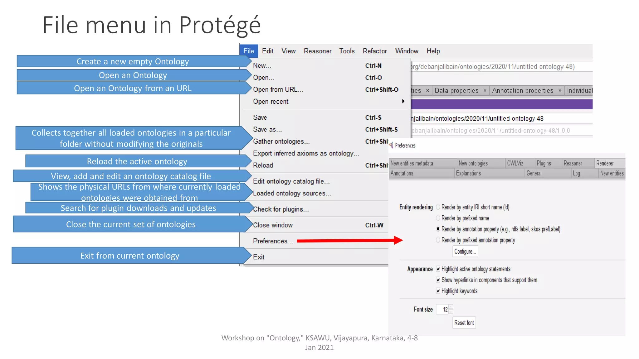 File menu in Protégé
Create a new empty Ontology
View, add and edit an ontology catalog file
Shows the physical URLs from where currently loaded
ontologies were obtained from
Search for plugin downloads and updates
Close the current set of ontologies
Exit from current ontology
Open an Ontology
Collects together all loaded ontologies in a particular
folder without modifying the originals
Reload the active ontology
Open an Ontology from an URL
Workshop on "Ontology," KSAWU, Vijayapura, Karnataka, 4-8
Jan 2021
 