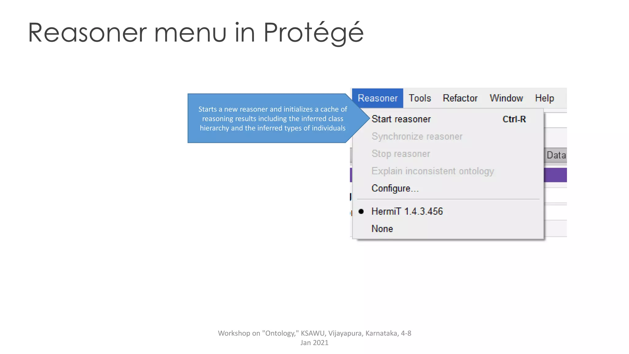 Reasoner menu in Protégé
Starts a new reasoner and initializes a cache of
reasoning results including the inferred class
hierarchy and the inferred types of individuals
Workshop on "Ontology," KSAWU, Vijayapura, Karnataka, 4-8
Jan 2021
 