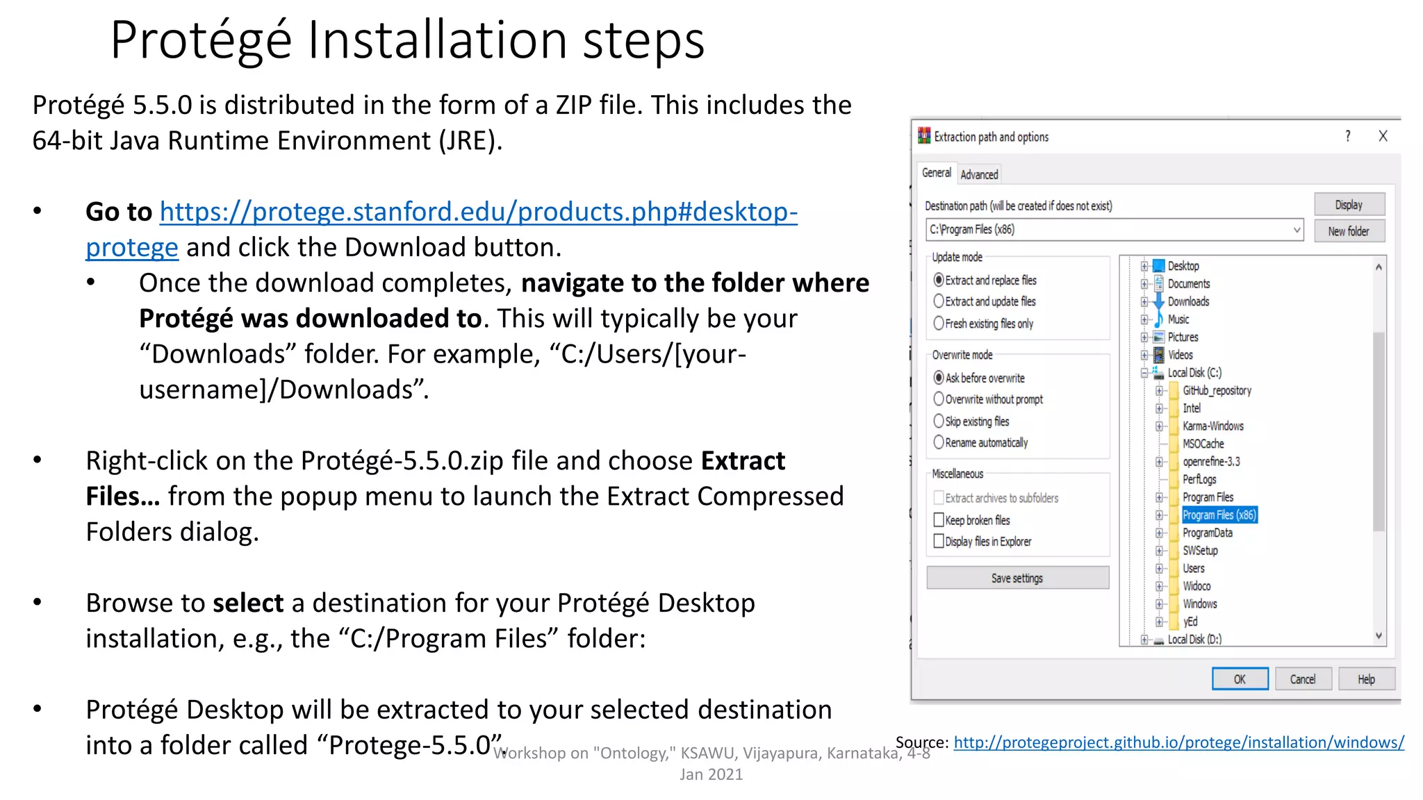 Protégé Installation steps
Source: http://protegeproject.github.io/protege/installation/windows/
Protégé 5.5.0 is distributed in the form of a ZIP file. This includes the
64-bit Java Runtime Environment (JRE).
• Go to https://protege.stanford.edu/products.php#desktop-
protege and click the Download button.
• Once the download completes, navigate to the folder where
Protégé was downloaded to. This will typically be your
“Downloads” folder. For example, “C:/Users/[your-
username]/Downloads”.
• Right-click on the Protégé-5.5.0.zip file and choose Extract
Files… from the popup menu to launch the Extract Compressed
Folders dialog.
• Browse to select a destination for your Protégé Desktop
installation, e.g., the “C:/Program Files” folder:
• Protégé Desktop will be extracted to your selected destination
into a folder called “Protege-5.5.0”.
Workshop on "Ontology," KSAWU, Vijayapura, Karnataka, 4-8
Jan 2021
 