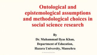 Ontological and
epistemological assumptions
and methodological choices in
social science research
By
Dr. Muhammad Ilyas Khan,
Department of Education,
Hazara University, Mansehra
Dr. Muhammad Ilyas Khan
 