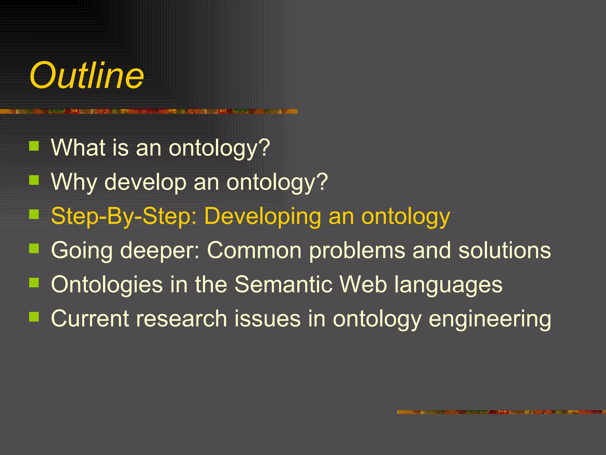 Outline What is an ontology? Why develop an ontology? Step-By-Step: Developing an ontology Going deeper: Common problems and solutions Ontologies in the Semantic Web languages Current research issues in ontology engineering 