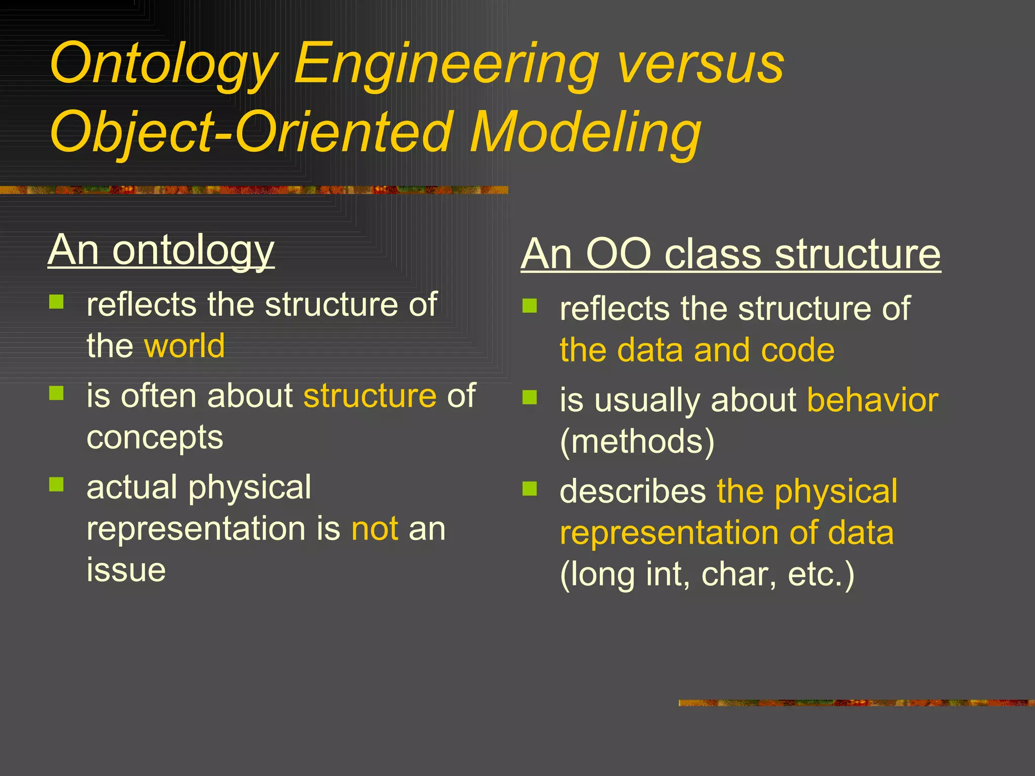 Ontology Engineering versus  Object-Oriented Modeling An ontology reflects the structure of the  world is often about  structure  of concepts actual physical representation is  not  an issue  An OO class structure reflects the structure of  the data and code is usually about  behavior  (methods) describes  the physical representation of data  (long int, char, etc.) 