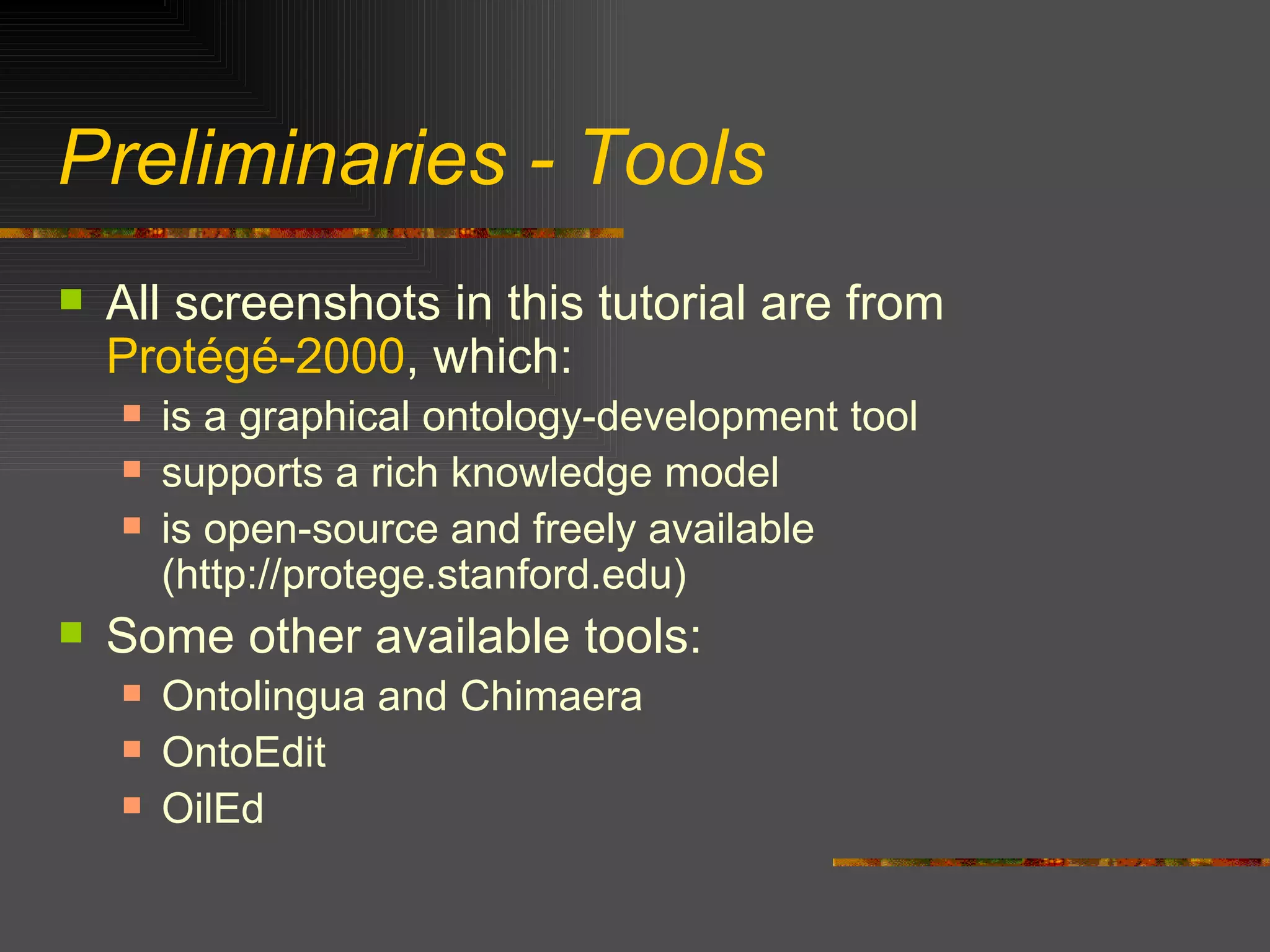 Preliminaries - Tools All screenshots in this tutorial are from  Protégé-2000 , which: is a graphical ontology-development tool supports a rich knowledge model is open-source and freely available  (http://protege.stanford.edu) Some other available tools: Ontolingua and Chimaera OntoEdit OilEd 