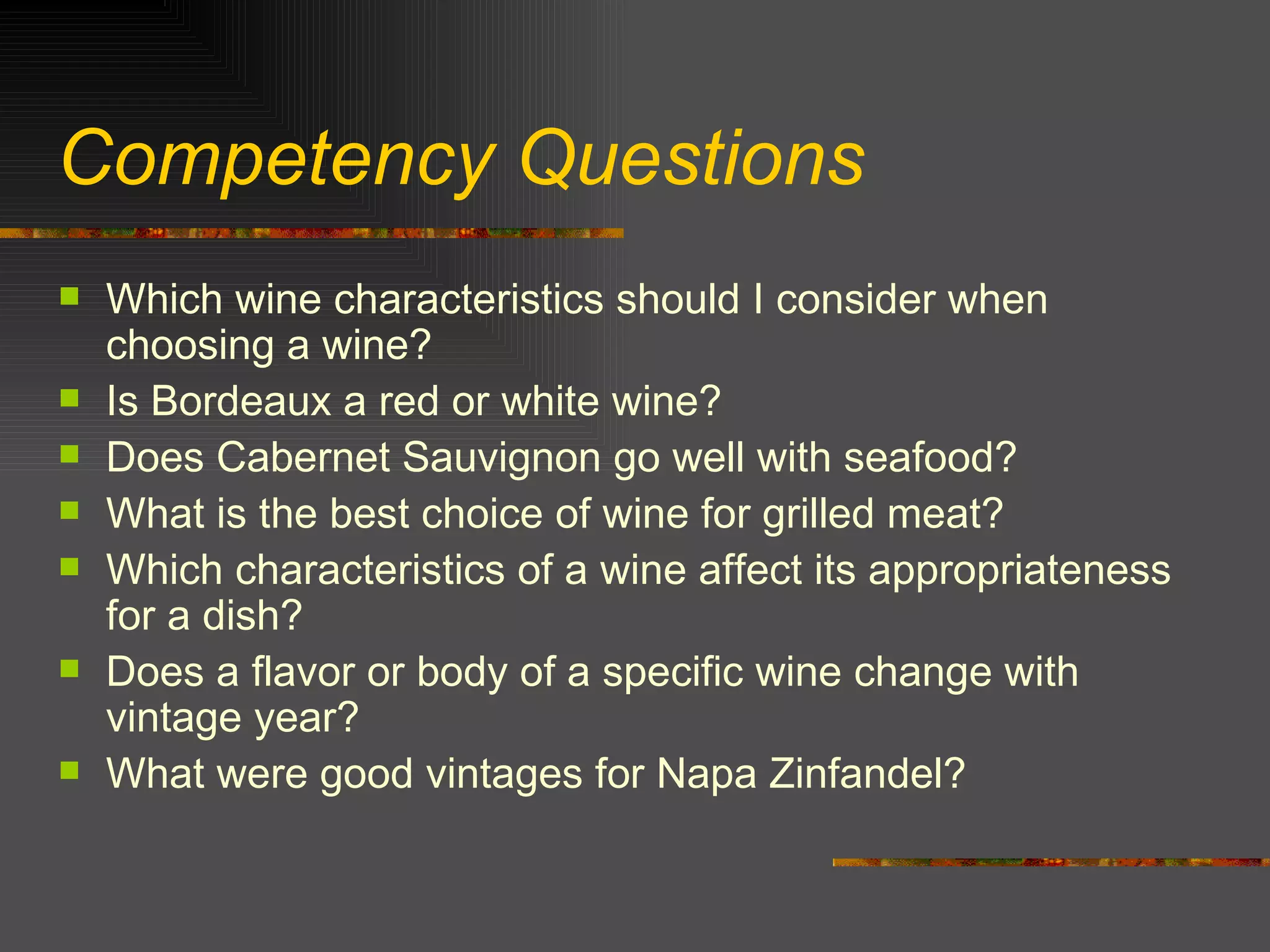 Competency Questions Which wine characteristics should I consider when choosing a wine? Is Bordeaux a red or white wine? Does Cabernet Sauvignon go well with seafood? What is the best choice of wine for grilled meat? Which characteristics of a wine affect its appropriateness for a dish? Does a flavor or body of a specific wine change with vintage year? What were good vintages for Napa Zinfandel? 
