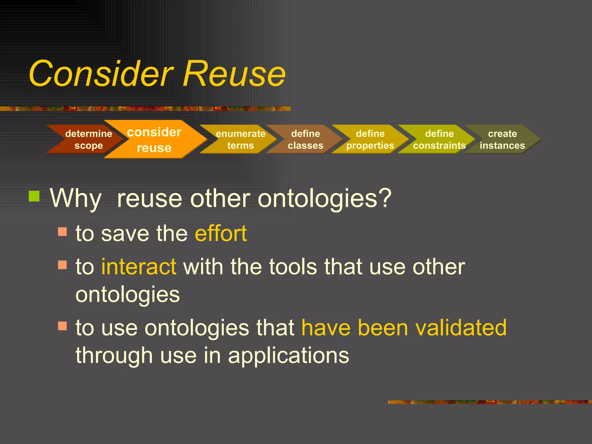 Consider Reuse Why  reuse other ontologies? to save the  effort to  interact  with the tools that use other ontologies to use ontologies that  have been validated  through use in applications determine scope consider reuse enumerate terms define classes define properties define constraints create instances 