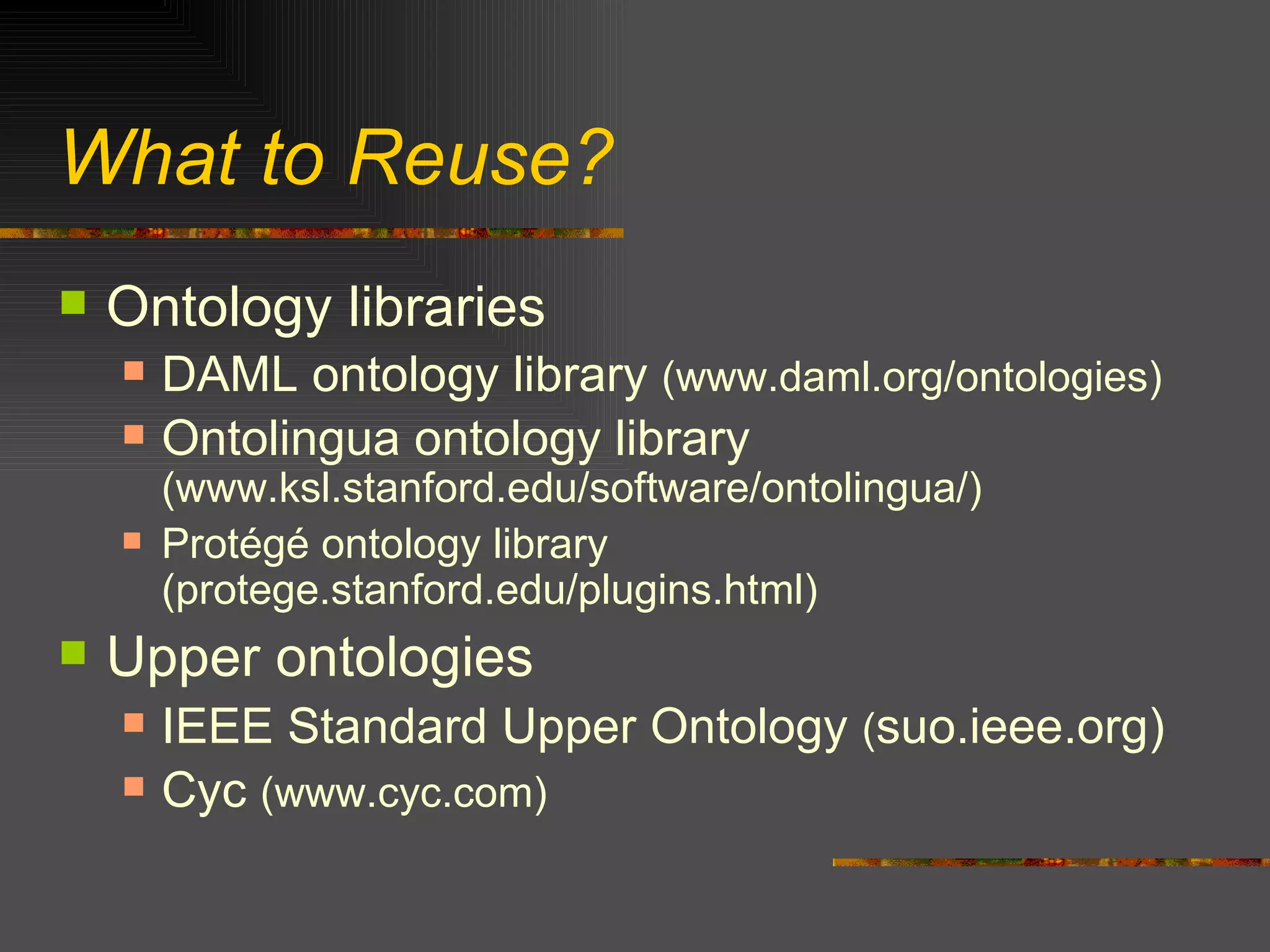 What to Reuse? Ontology libraries DAML ontology library  (www.daml.org/ontologies) Ontolingua ontology library  (www.ksl.stanford.edu/software/ontolingua/) Protégé ontology library (protege.stanford.edu/plugins.html) Upper ontologies IEEE Standard Upper Ontology  ( suo.ieee.org) Cyc  (www.cyc.com) 
