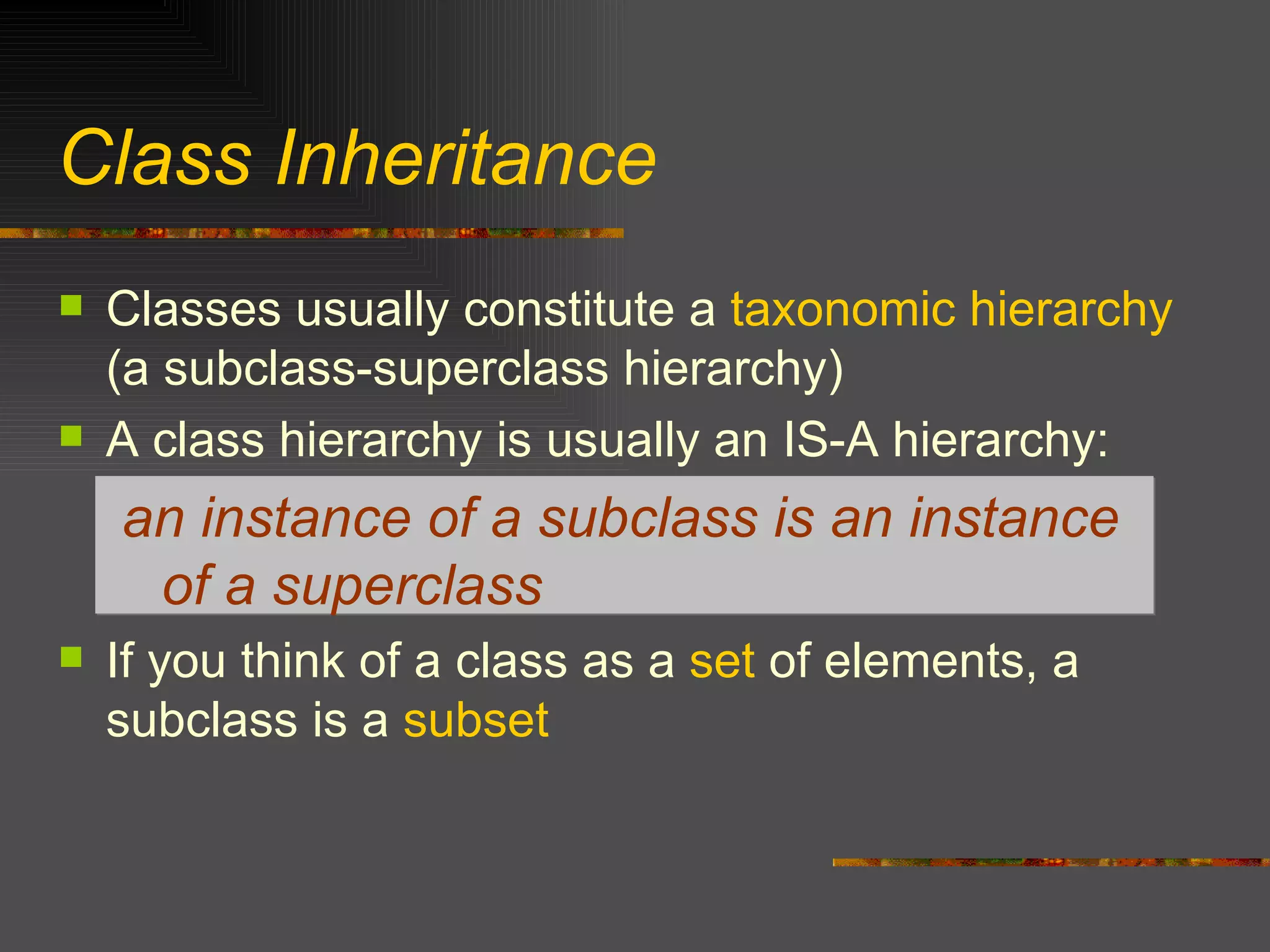 Class Inheritance Classes usually constitute a  taxonomic hierarchy  (a subclass-superclass hierarchy) A class hierarchy is usually an IS-A hierarchy: an instance of a subclass is an instance of a superclass If you think of a class as a  set  of elements, a subclass is a  subset 