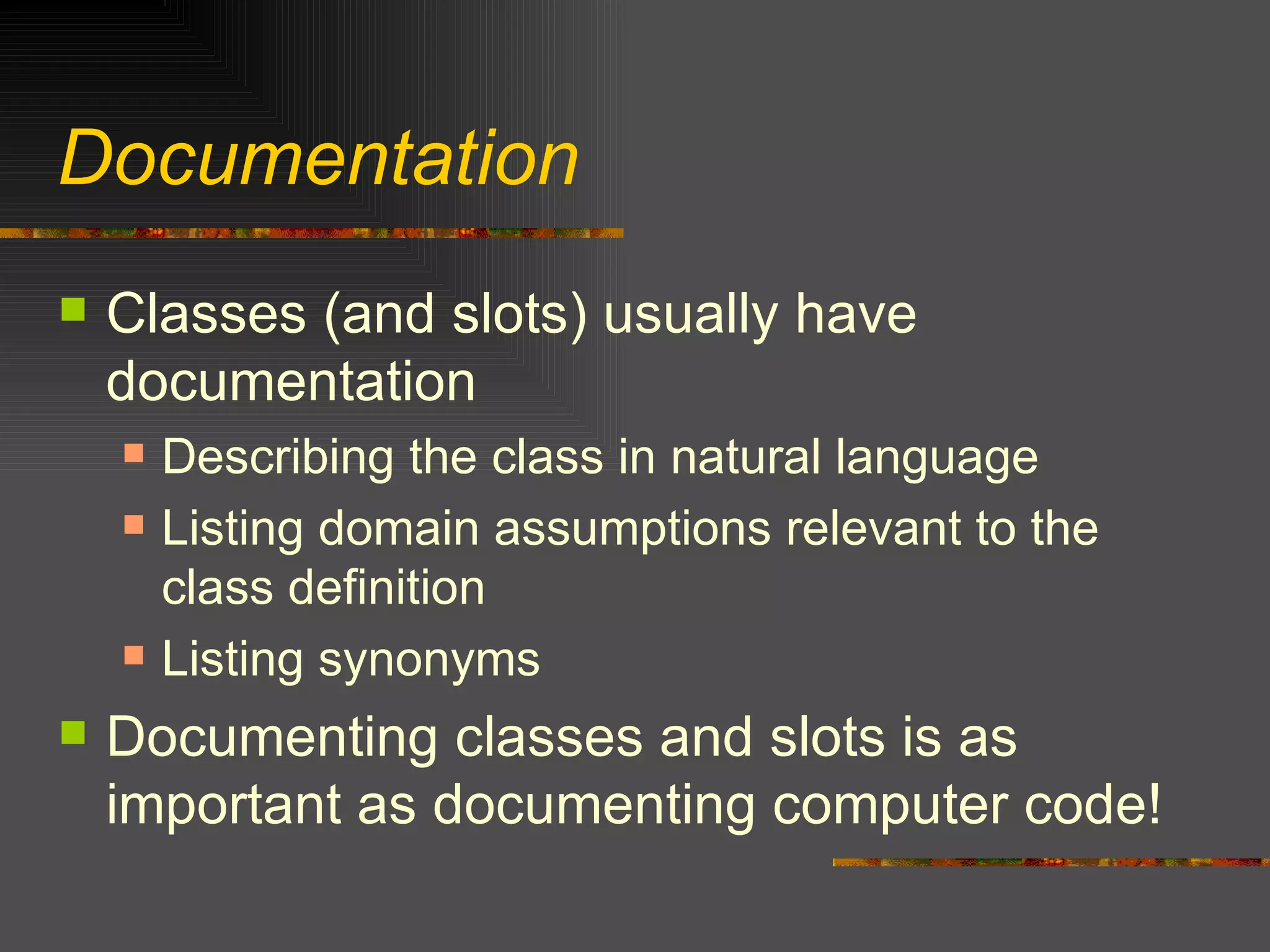 Documentation Classes (and slots) usually have documentation Describing the class in natural language Listing domain assumptions relevant to the class definition Listing synonyms Documenting classes and slots is as important as documenting computer code! 