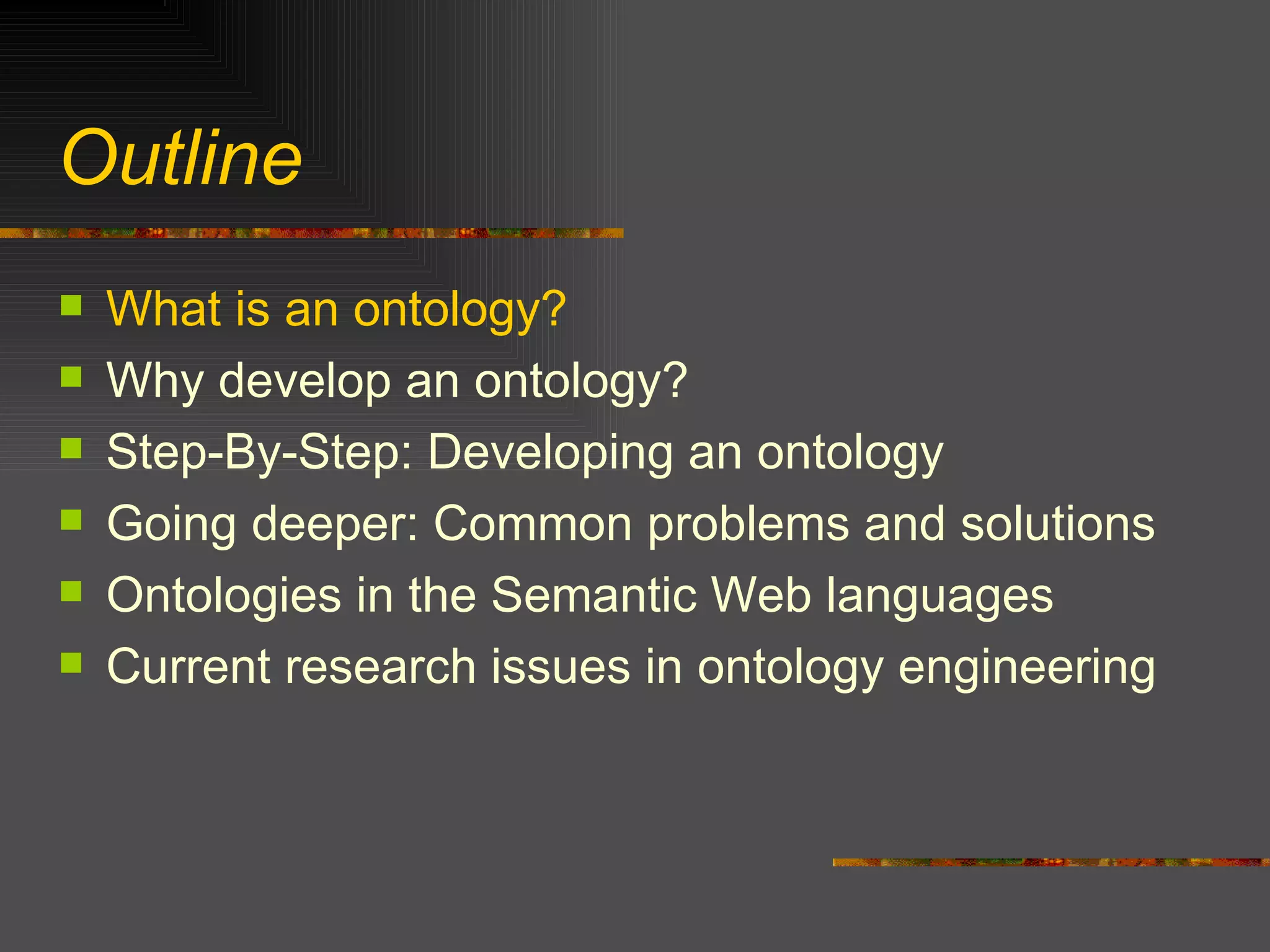 Outline What is an ontology? Why develop an ontology? Step-By-Step: Developing an ontology Going deeper: Common problems and solutions Ontologies in the Semantic Web languages Current research issues in ontology engineering 