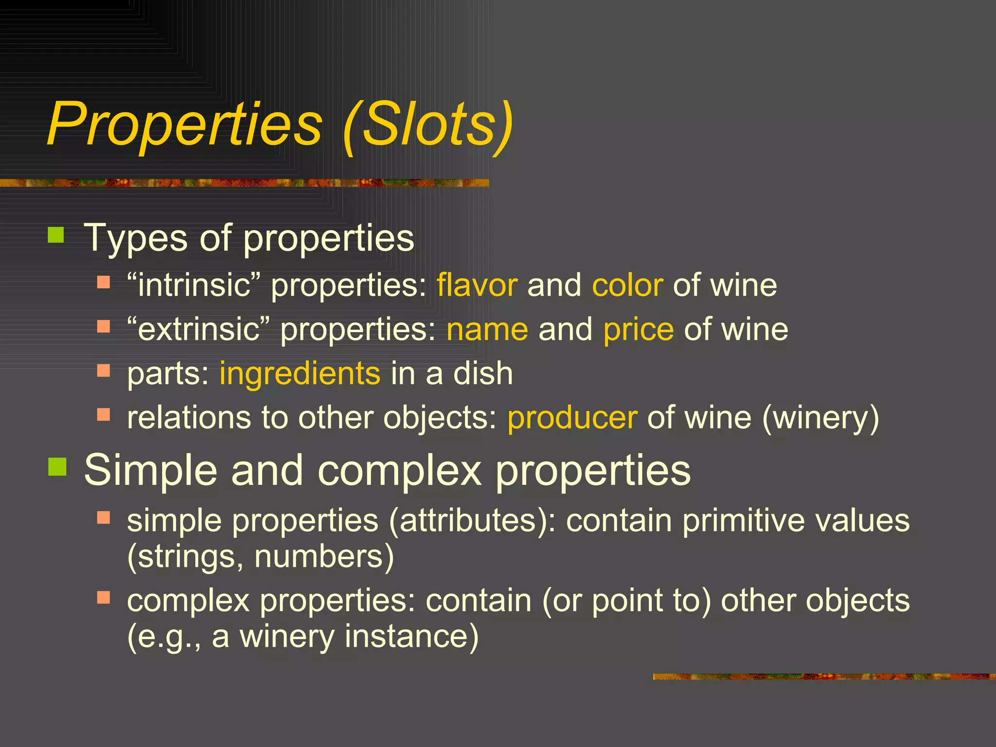 Properties (Slots) Types of properties “ intrinsic” properties:  flavor  and  color  of wine “ extrinsic” properties:  name  and  price  of wine parts:  ingredients  in a dish relations to other objects:  producer  of wine (winery) Simple and complex properties simple properties (attributes): contain primitive values (strings, numbers) complex properties: contain (or point to) other objects (e.g., a winery instance) 