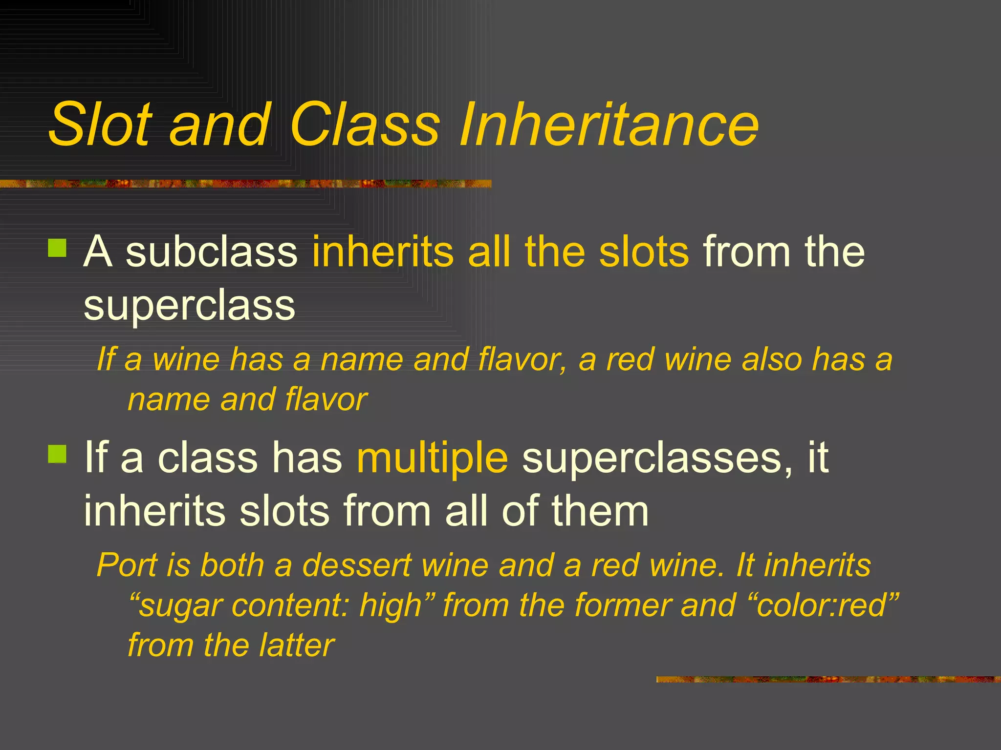 Slot and Class Inheritance A subclass  inherits all the slots  from the superclass If a wine has a name and flavor, a red wine also has a name and flavor If a class has  multiple  superclasses, it inherits slots from all of them Port is both a dessert wine and a red wine. It inherits “sugar content: high” from the former and “color:red” from the latter 