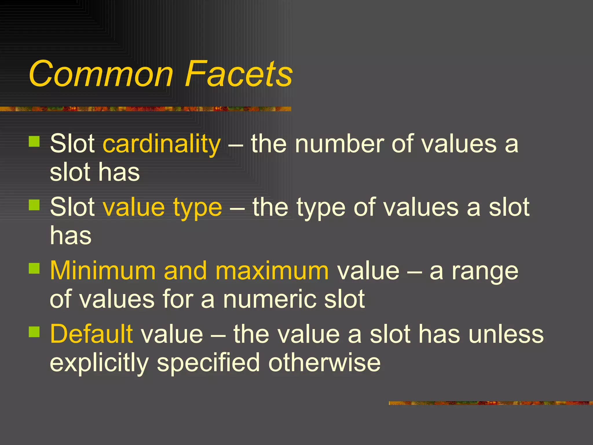 Common Facets Slot  cardinality  – the number of values a slot has Slot  value type  – the type of values a slot has Minimum and maximum  value – a range of values for a numeric slot Default  value – the value a slot has unless explicitly specified otherwise 