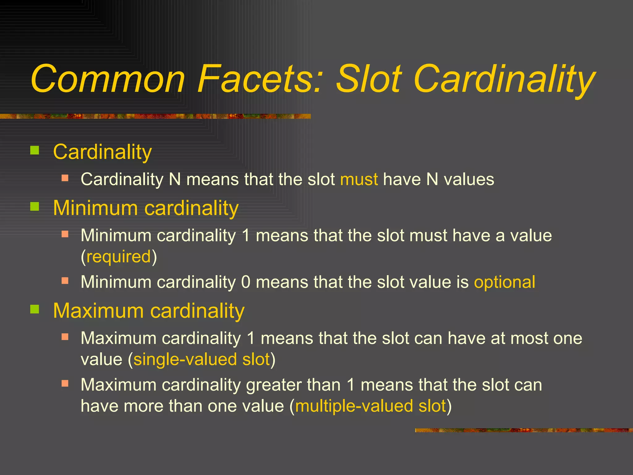 Common Facets: Slot Cardinality Cardinality Cardinality N means that the slot  must  have N values Minimum cardinality Minimum cardinality 1 means that the slot must have a value ( required ) Minimum cardinality 0 means that the slot value is  optional Maximum cardinality Maximum cardinality 1 means that the slot can have at most one value ( single-valued slot ) Maximum cardinality greater than 1 means that the slot can have more than one value ( multiple-valued slot ) 