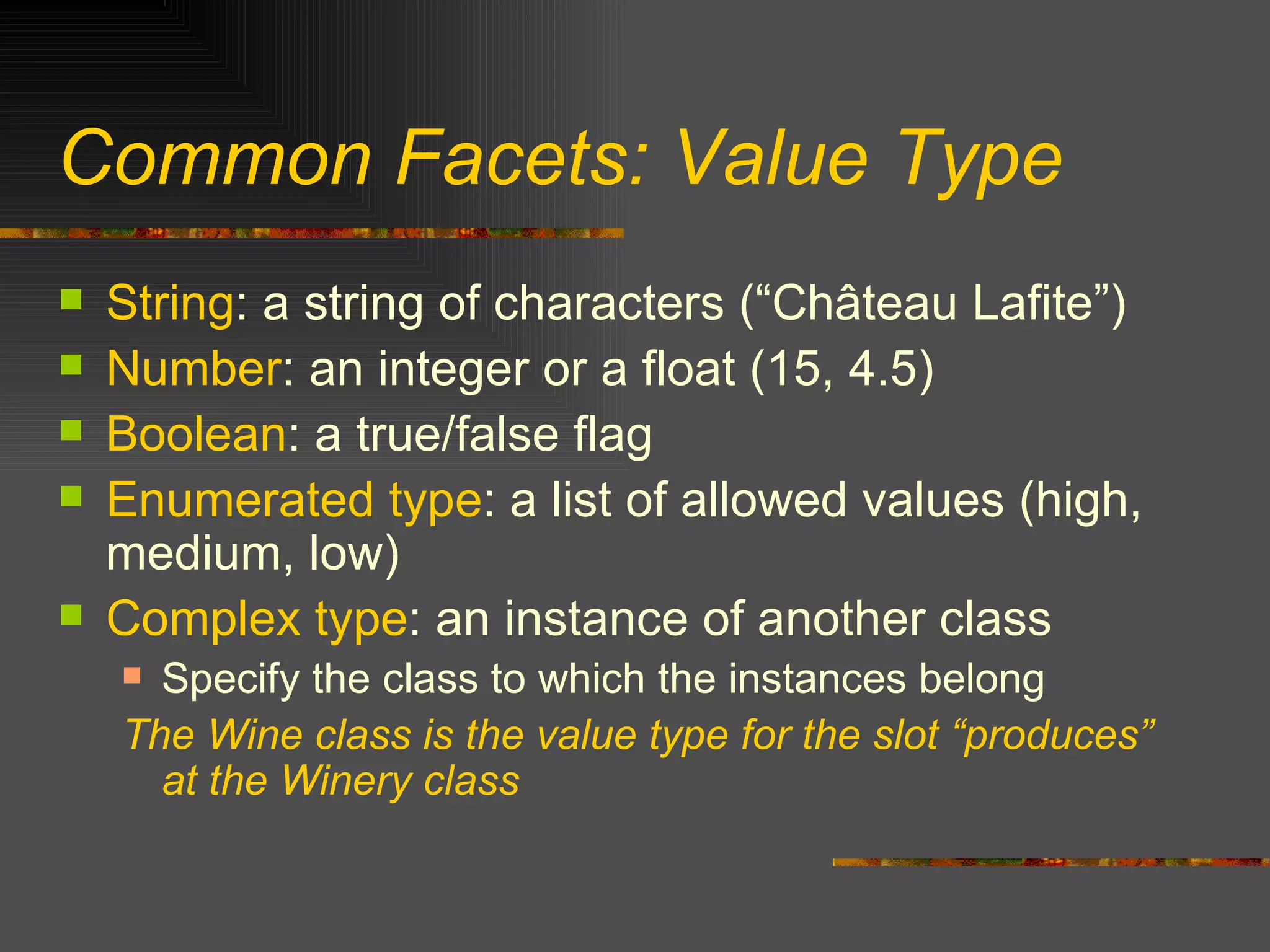 Common Facets: Value Type String : a string of characters (“Ch â teau Lafite”) Number : an integer or a float (15, 4.5) Boolean : a true/false flag Enumerated type : a list of allowed values (high, medium, low) Complex type : an instance of another class Specify the class to which the instances belong The Wine class is the value type for the slot “produces” at the Winery class 