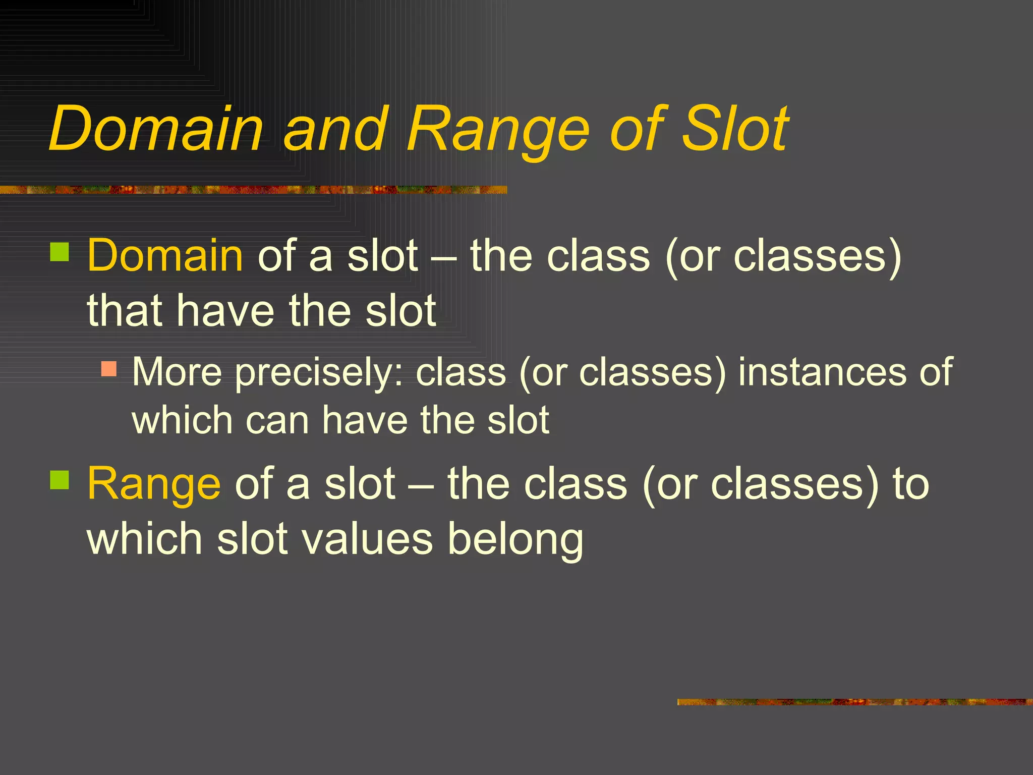 Domain and Range of Slot Domain  of a slot – the class (or classes) that have the slot More precisely: class (or classes) instances of which can have the slot Range  of a slot – the class (or classes) to which slot values belong 
