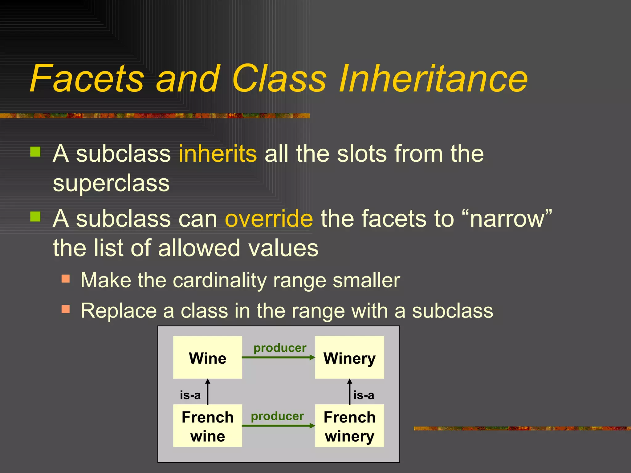 Facets and Class Inheritance A subclass  inherits  all the slots from the superclass A subclass can  override  the facets to “narrow” the list of allowed values Make the cardinality range smaller Replace a class in the range with a subclass Wine French wine Winery French winery is-a is-a producer producer 