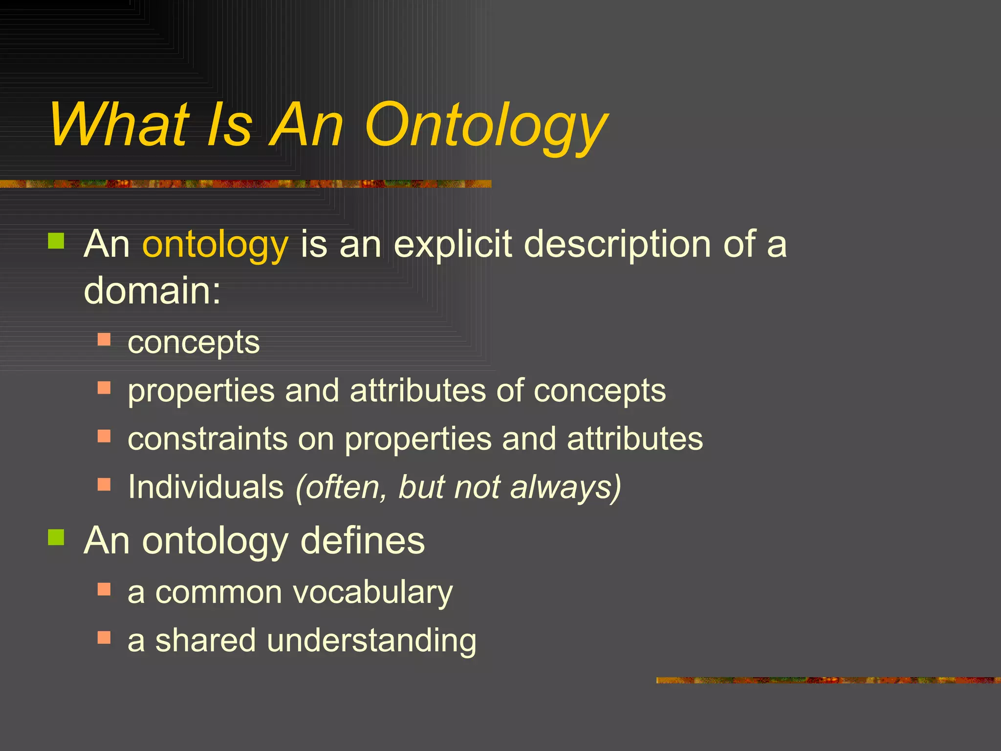 What Is An Ontology An  ontology  is an explicit description of a domain: concepts properties and attributes of concepts constraints on properties and attributes Individuals  (often, but not always) An ontology defines  a common vocabulary a shared understanding 