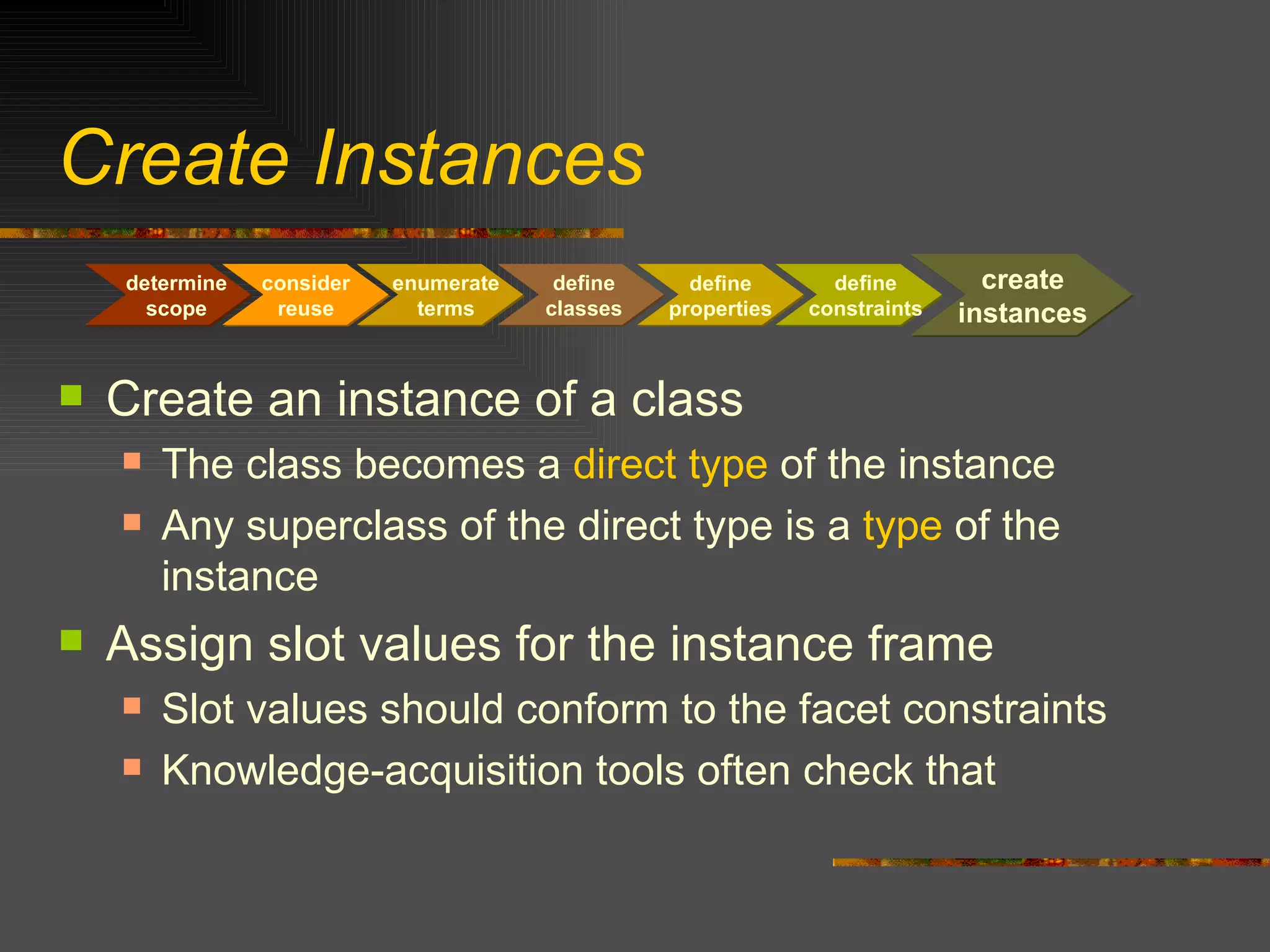 Create Instances Create an instance of a class The class becomes a  direct type  of the instance Any superclass of the direct type is a  type  of the instance Assign slot values for the instance frame Slot values should conform to the facet constraints Knowledge-acquisition tools often check that consider reuse determine scope create instances enumerate terms define classes define properties define constraints 