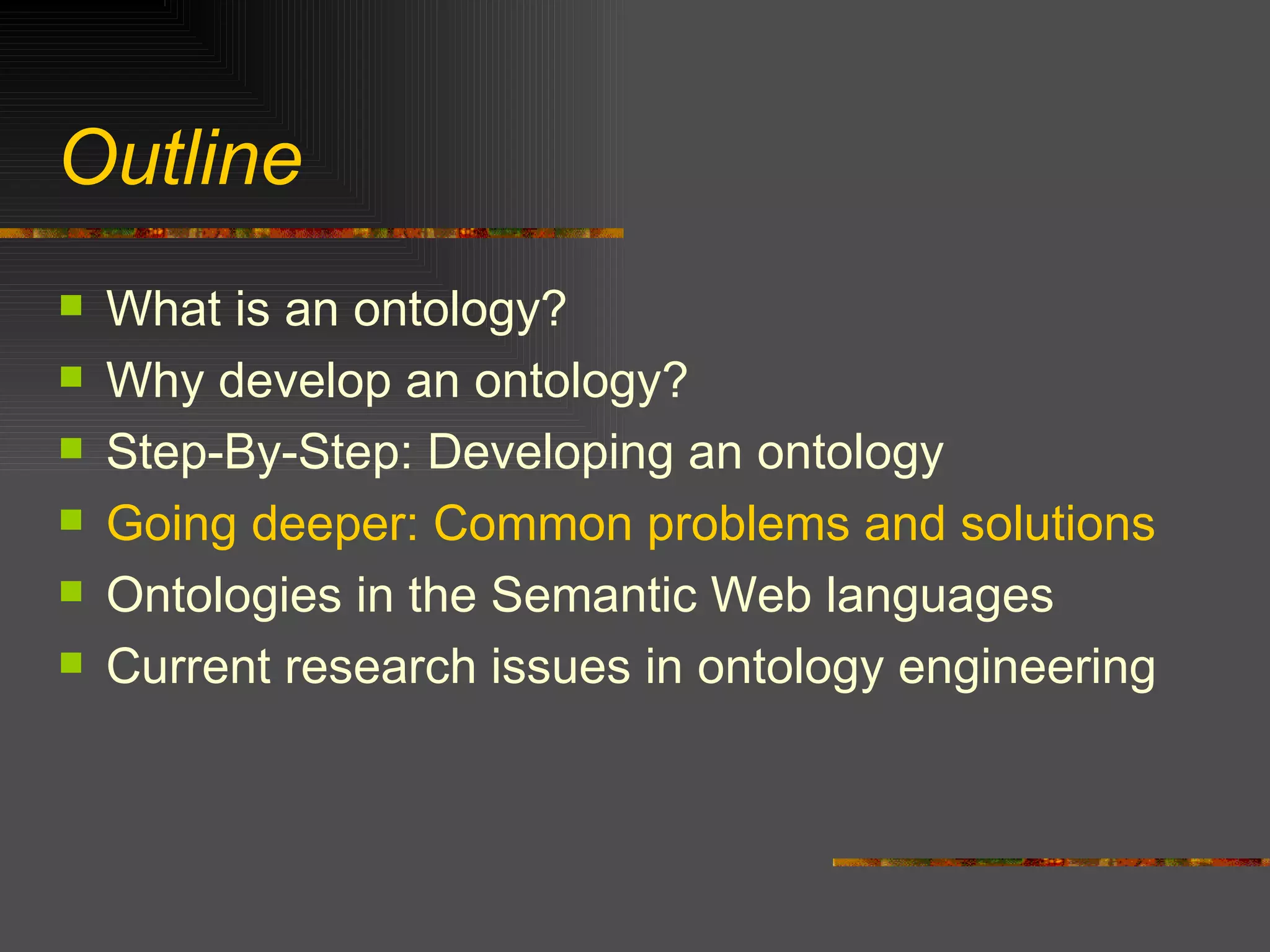 Outline What is an ontology? Why develop an ontology? Step-By-Step: Developing an ontology Going deeper: Common problems and solutions Ontologies in the Semantic Web languages Current research issues in ontology engineering 