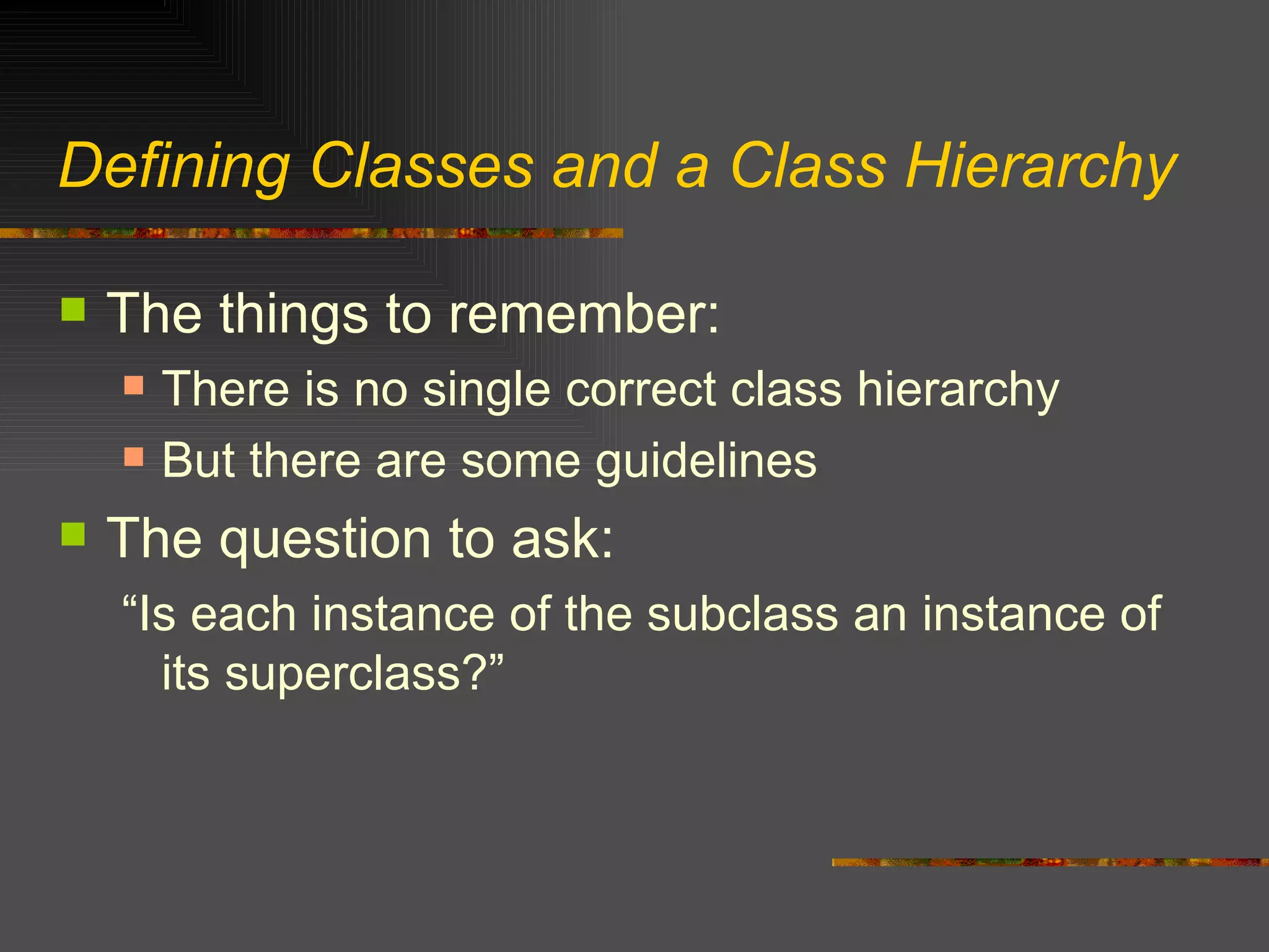 Defining Classes and a Class Hierarchy The things to remember: There is no single correct class hierarchy But there are some guidelines The question to ask: “Is each instance of the subclass an instance of its superclass?” 