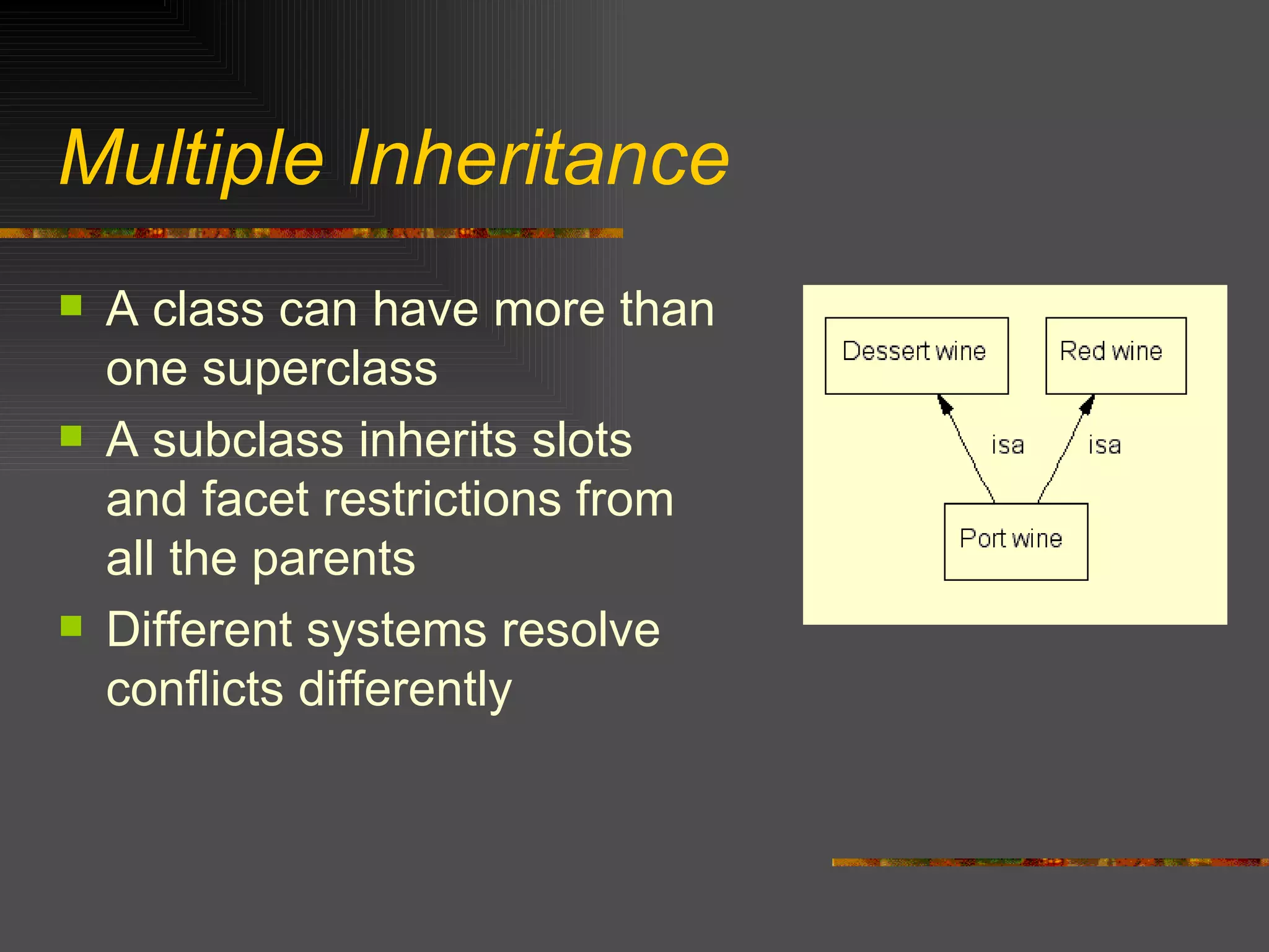 Multiple Inheritance A class can have more than one superclass A subclass inherits slots and facet restrictions from all the parents Different systems resolve conflicts differently 