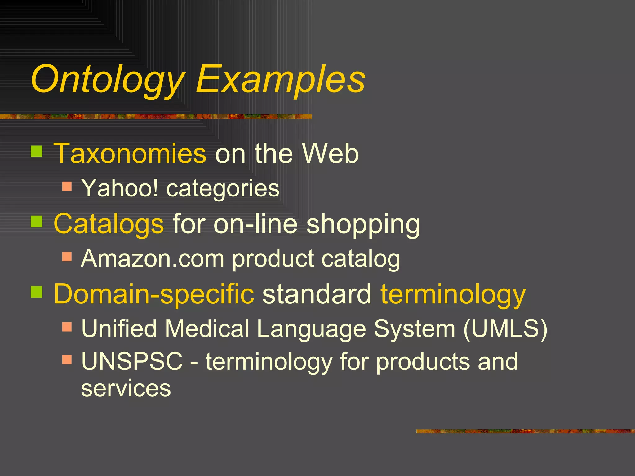 Ontology Examples Taxonomies  on the Web Yahoo! categories Catalogs  for on-line shopping Amazon.com product catalog Domain-specific  standard  terminology Unified Medical Language System (UMLS) UNSPSC - terminology for products and services 
