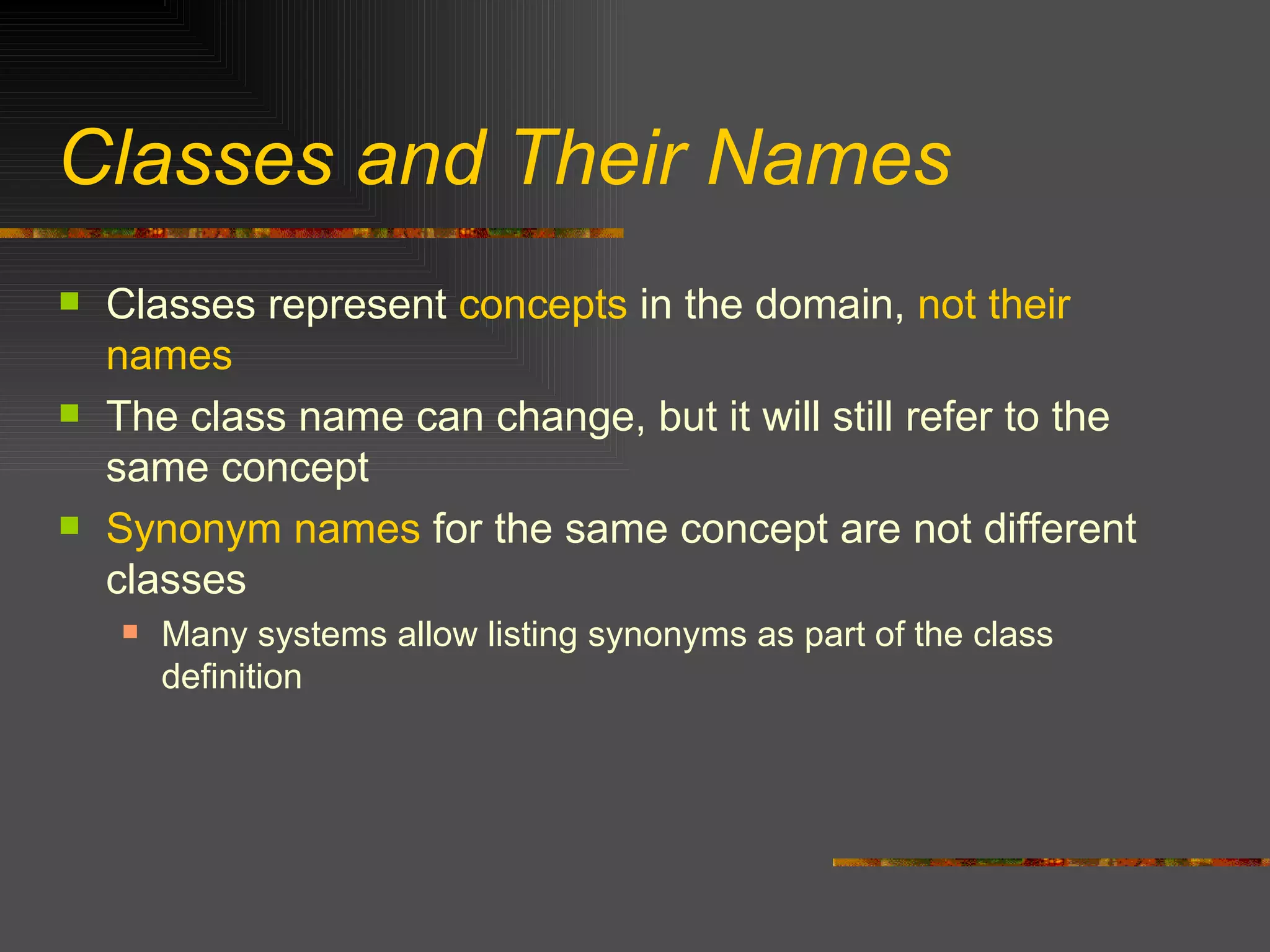 Classes and Their Names Classes represent  concepts  in the domain,  not their names The class name can change, but it will still refer to the same concept Synonym names  for the same concept are not different classes Many systems allow listing synonyms as part of the class definition 