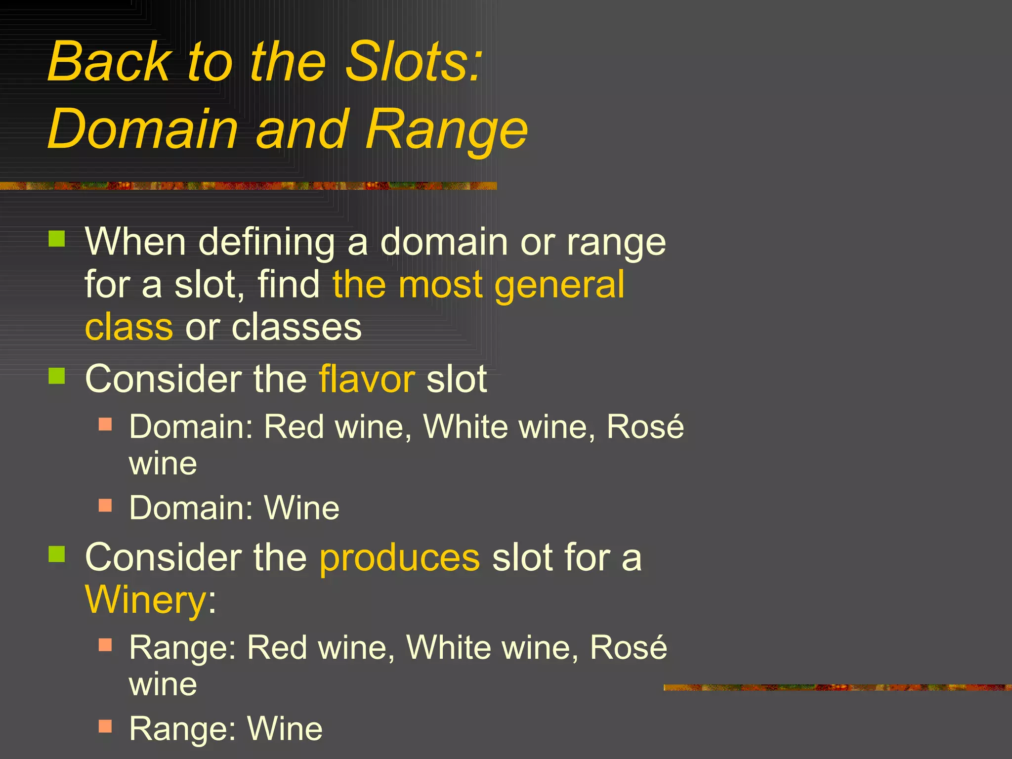 Back to the Slots:  Domain and Range When defining a domain or range for a slot, find  the most general class  or classes  Consider the  flavor  slot Domain: Red wine, White wine, Rosé wine Domain: Wine Consider the  produces  slot for a  Winery : Range: Red wine, White wine, Rosé wine Range: Wine 