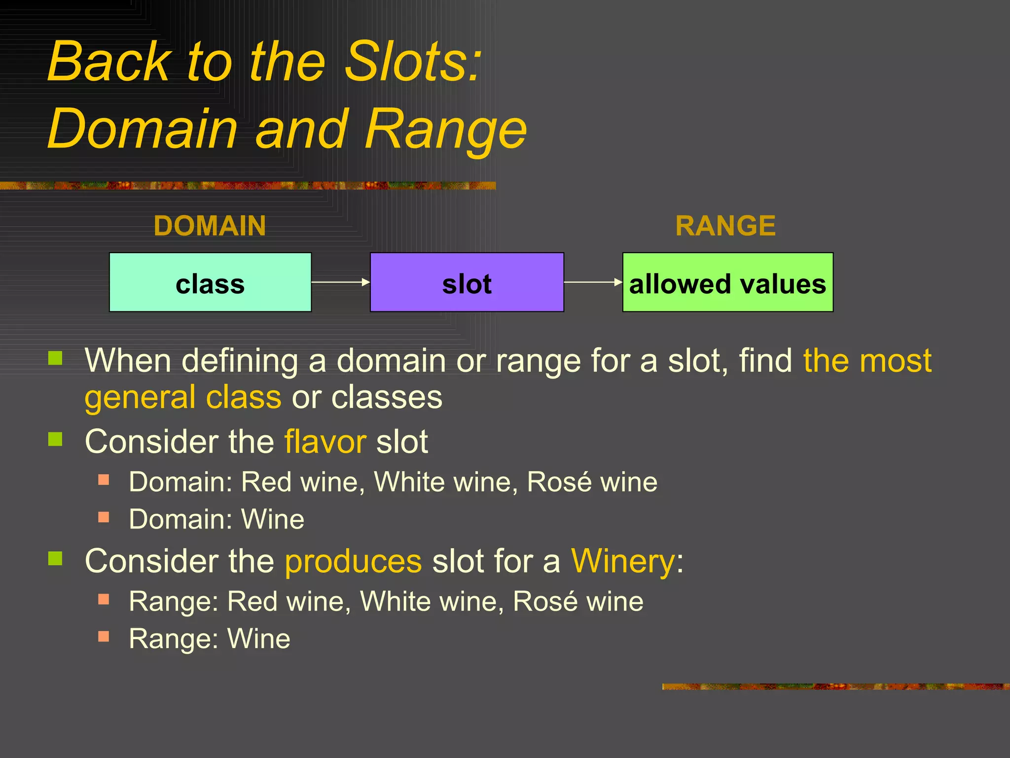 Back to the Slots:  Domain and Range When defining a domain or range for a slot, find  the most general class  or classes  Consider the  flavor  slot Domain: Red wine, White wine, Rosé wine Domain: Wine Consider the  produces  slot for a  Winery : Range: Red wine, White wine, Rosé wine Range: Wine slot class allowed values DOMAIN RANGE 