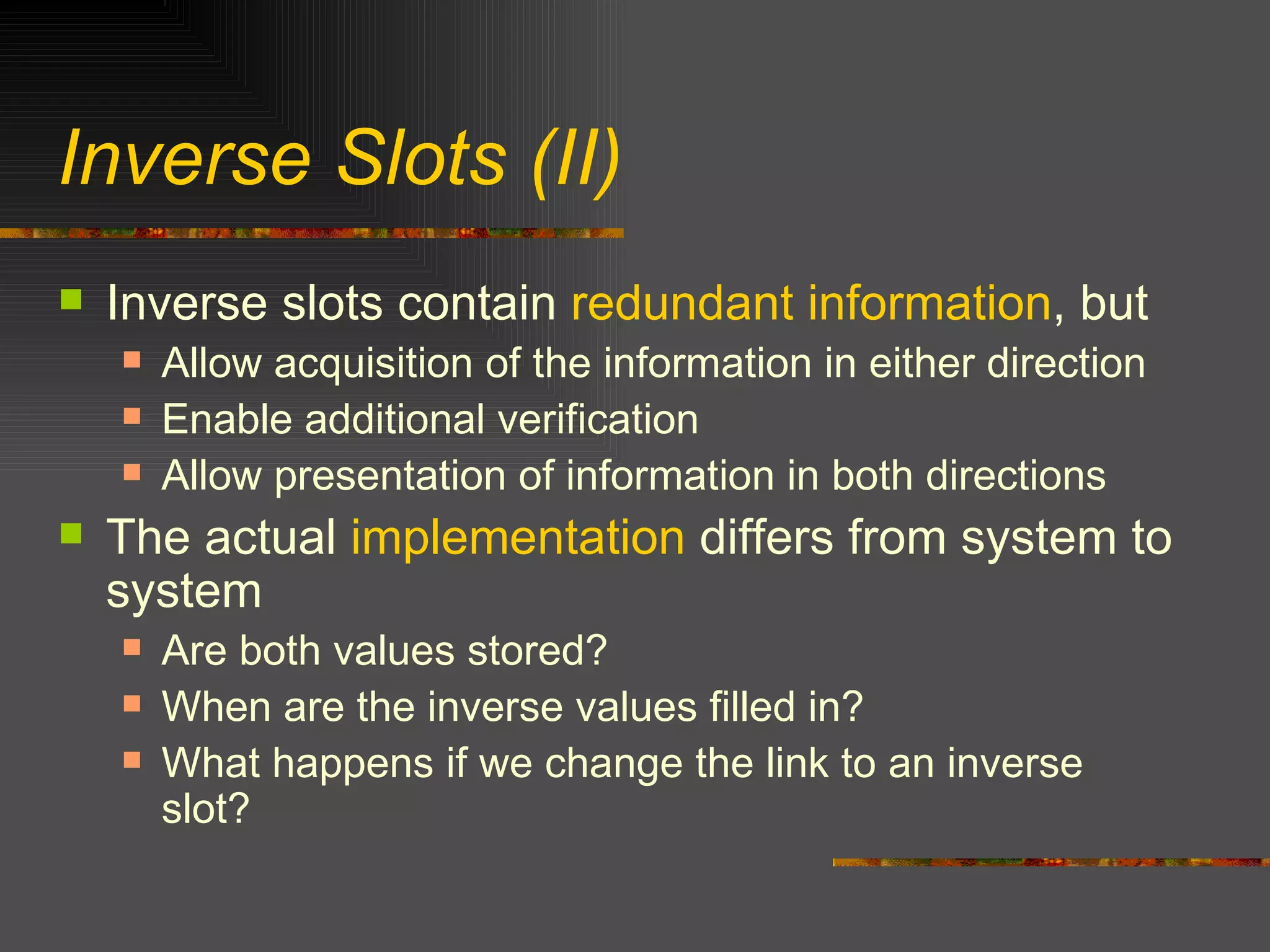 Inverse Slots (II) Inverse slots contain  redundant information , but Allow acquisition of the information in either direction Enable additional verification Allow presentation of information in both directions The actual  implementation  differs from system to system Are both values stored? When are the inverse values filled in? What happens if we change the link to an inverse slot? 