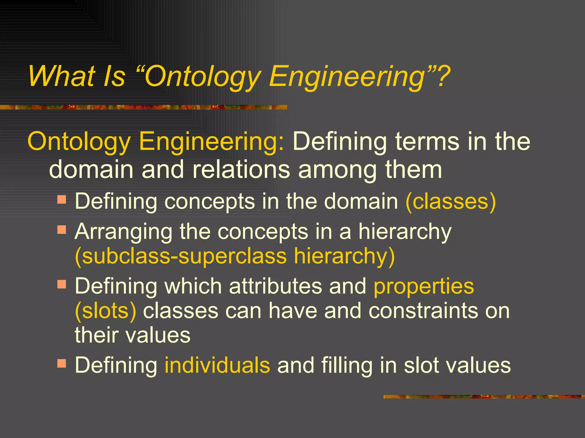 What Is “Ontology Engineering”? Ontology Engineering:  Defining terms in the domain and relations among them Defining concepts in the domain  (classes) Arranging the concepts in a hierarchy  (subclass-superclass hierarchy) Defining which attributes and  properties   (slots)  classes can have and constraints on their values Defining  individuals  and filling in slot values  