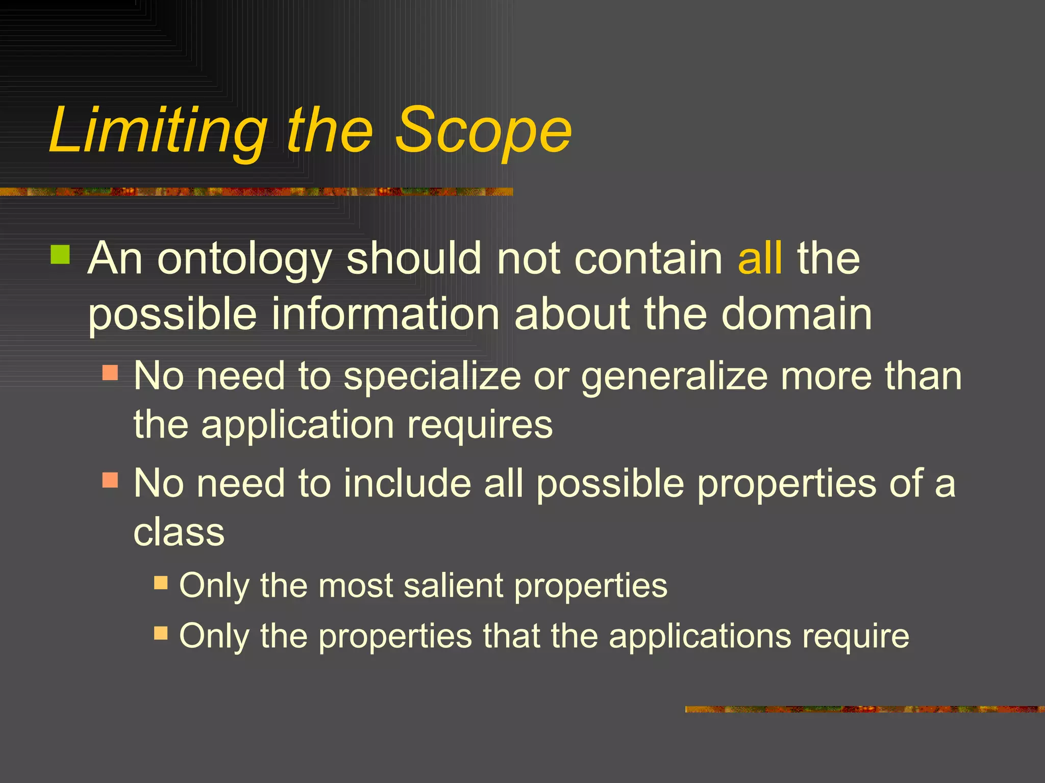 Limiting the Scope An ontology should not contain  all  the possible information about the domain No need to specialize or generalize more than the application requires No need to include all possible properties of a class Only the most salient properties Only the properties that the applications require 